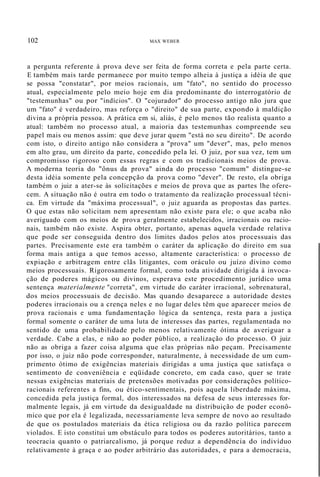 102 MAX WEBER
a pergunta referente à prova deve ser feita de forma correta e pela parte certa.
E também mais tarde permanece por muito tempo alheia à justiça a idéia de que
se possa "constatar", por meios racionais, um "fato", no sentido do processo
atual, especialmente pelo meio hoje em dia predominante do interrogatório de
"testemunhas" ou por "indícios". O "cojurador" do processo antigo não jura que
um "fato" é verdadeiro, mas reforça o "direito" de sua parte, expondo à maldição
divina a própria pessoa. A prática em si, aliás, é pelo menos tão realista quanto a
atual: também no processo atual, a maioria das testemunhas compreende seu
papel mais ou menos assim: que deve jurar quem "está no seu direito". De acordo
com isto, o direito antigo não considera a "prova" um "dever", mas, pelo menos
em alto grau, um direito da parte, concedido pela lei. O juiz, por sua vez, tem um
compromisso rigoroso com essas regras e com os tradicionais meios de prova.
A moderna teoria do "ônus da prova" ainda do processo "comum" distingue-se
desta idéia somente pela concepção da prova como "dever". De resto, ela obriga
também o juiz a ater-se às solicitações e meios de prova que as partes lhe ofere-
cem. A situação não é outra em todo o tratamento da realização processual técni-
ca. Em virtude da "máxima processual", o juiz aguarda as propostas das partes.
O que estas não solicitam nem apresentam não existe para ele; o que acaba não
averiguado com os meios de prova geralmente estabelecidos, irracionais ou racio-
nais, também não existe. Aspira obter, portanto, apenas aquela verdade relativa
que pode ser conseguida dentro dos limites dados pelos atos processuais das
partes. Precisamente este era também o caráter da aplicação do direito em sua
forma mais antiga a que temos acesso, altamente característica: o processo de
expiação e arbitragem entre clãs litigantes, com oráculo ou juízo divino como
meios processuais. Rigorosamente formal, como toda atividade dirigida à invoca-
ção de poderes mágicos ou divinos, esperava este procedimento jurídico uma
sentença materialmente "correta", em virtude do caráter irracional, sobrenatural,
dos meios processuais de decisão. Mas quando desaparece a autoridade destes
poderes irracionais ou a crença neles e no lugar deles têm que aparecer meios de
prova racionais e uma fundamentação lógica da sentença, resta para a justiça
formal somente o caráter de uma luta de interesses das partes, regulamentada no
sentido de uma probabilidade pelo menos relativamente ótima de averiguar a
verdade. Cabe a elas, e não ao poder público, a realização do processo. O juiz
não as obriga a fazer coisa alguma que elas próprias não peçam. Precisamente
por isso, o juiz não pode corresponder, naturalmente, à necessidade de um cum-
primento ótimo de exigências materiais dirigidas a uma justiça que satisfaça o
sentimento de conveniência e eqüidade concreto, em cada caso, quer se trate
nessas exigências materiais de pretensões motivadas por considerações político-
racionais referentes a fins, ou ético-sentimentais, pois aquela liberdade máxima,
concedida pela justiça formal, dos interessados na defesa de seus interesses for-
malmente legais, já em virtude da desigualdade na distribuição de poder econô-
mico que por ela é legalizada, necessariamente leva sempre de novo ao resultado
de que os postulados materiais da ética religiosa ou da razão política parecem
violados. E isto constitui um obstáculo para todos os poderes autoritários, tanto a
teocracia quanto o patriarcalismo, já porque reduz a dependência do indivíduo
relativamente à graça e ao poder arbitrário das autoridades, e para a democracia,
 