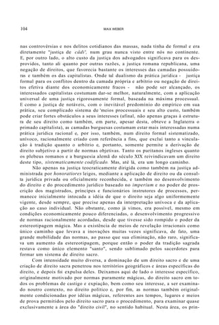 104 MAX WEBER
nas controvérsias e nos delitos cotidianos das massas, nada tinha de formal e era
diretamente "justiça de câdi', num grau nunca visto entre nós no continente.
E, por outro lado, o alto custo da justiça dos advogados significava para os des-
providos, tanto ali quanto por outras razões, a justiça romana republicana, uma
negação de direitos, que favorecia bastante os interesses das camadas possuido-
ras e também os das capitalistas. Onde tal dualismo da prática jurídica - justiça
formal para os conflitos dentro da camada própria e arbítrio ou negação de direi-
tos efetiva diante dos economicamente fracos - não pode ser alcançado, os
interessados capitalistas costumam dar-se melhor, naturalmente, com a aplicação
universal de uma justiça rigorosamente formal, baseada na máxima processual.
E como a justiça de notáveis, com o inevitável predomínio do empírico em sua
prática, seu complicado sistema de 'meios processuais e seu alto custo, também
pode criar fortes obstáculos a seus interesses (afinal, não apenas graças à estrutu-
ra de seu direito como também, em parte, apesar desta, obteve a Inglaterra o
primado capitalista), as camadas burguesas costumam estar mais interessadas numa
prática jurídica racional e, por isso, também, num direito formal sistematizado,
unívoco, racionalmente criado com referência a fins, que exclui tanto a vincula-
ção à tradição quanto o arbítrio e, portanto, somente permite a derivação de
direito subjetivo a partir de normas objetivas. Tanto os puritanos ingleses quanto
os plebeus romanos e a burguesia alemã do século XIX reivindicavam um direito
deste tipo, sistematicamente codificado. Mas, até lá, era um longo caminho.
Não apenas na justiça teocraticamente dirigida como também na justiça ad-
ministrada por honoratiores leigos, mediante a aplicação de direito ou da consul-
ta jurídica privada ou oficialmente reconhecida, e também no desenvolvimento
do direito e do procedimento jurídico baseado no imperium e no poder de pros-
crição dos magistrados, príncipes e funcionários instrutores de processos, per-
manece inicialmente intocada a idéia de que o direito seja algo uniformemente
vigente, desde sempre, que precise apenas da interpretação unívoca e da aplica-
ção ao caso individual. Não obstante, como já vimos, era possível, mesmo em
condições economicamente pouco diferenciadas, o desenvolvimento progressivo
de normas racionalmente acordadas, desde que tivesse sido rompido o poder da
estereotipagem mágica. Mas a existência de meios de revelação irracionais como
único caminho que levava a inovações muitas vezes significava, de fato, uma
grande mobilidade das normas, ao passo que sua eliminação, não raro, significa-
va um aumento da estereotipagem, porque então o poder da tradição sagrada
restava como único elemento "santo", sendo sublimado pelos sacerdotes para
formar um sistema de direito sacro.
Com intensidade muito diversa, a dominação de um direito sacro e de uma
criação de direito sacra penetrou nos territórios geográficos e áreas específicas do
direito, e depois foi expulsa deles. Deixamos aqui de lado o interesse específico,
originalmente motivado por normas puramente mágicas, do direito sacro em to-
dos os problemas de castigo e expiação, bem como seu interesse, a ser examina-
do noutro contexto, no direito político e, por fim, as normas também original-
mente condicionadas por idéias mágicas, referentes aos tempos, lugares e meios
de prova permitidos pelo direito sacro para o procedimento, para examinar quase
exclusivamente a área do "direito civil", no sentido habitual. Nesta área, os prin-
 