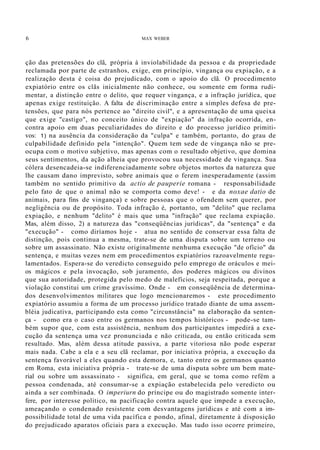 6 MAX WEBER
ção das pretensões do clã, própria à inviolabilidade da pessoa e da propriedade
reclamada por parte de estranhos, exige, em princípio, vingança ou expiação, e a
realização desta é coisa do prejudicado, com o apoio do clã. O procedimento
expiatório entre os clãs inicialmente não conhece, ou somente em forma rudi-
mentar, a distinção entre o delito, que requer vingança, e a infração jurídica, que
apenas exige restituição. A falta de discriminação entre a simples defesa de pre-
tensões, que para nós pertence ao "direito civil", e a apresentação de uma queixa
que exige "castigo", no conceito único de "expiação" da infração ocorrida, en-
contra apoio em duas peculiaridades do direito e do processo jurídico primiti-
vos: 1) na ausência da consideração da "culpa" e também, portanto, do grau de
culpabilidade definido pela "intenção". Quem tem sede de vingança não se pre-
ocupa com o motivo subjetivo, mas apenas com o resultado objetivo, que domina
seus sentimentos, da ação alheia que provocou sua necessidade de vingança. Sua
cólera desencadeia-se indiferenciadamente sobre objetos mortos da natureza que
lhe causam dano imprevisto, sobre animais que o ferem inesperadamente (assim
também no sentido primitivo da actio de pauperie romana - responsabilidade
pelo fato de que o animal não se comporta como deve! - e da noxae datio de
animais, para fins de vingança) e sobre pessoas que o ofendem sem querer, por
negligência ou de propósito. Toda infração é, portanto, um "delito" que reclama
expiação, e nenhum "delito" é mais que uma "infração" que reclama expiação.
Mas, além disso, 2) a natureza das "conseqüências jurídicas", da "sentença" e da
"execução" - como diríamos hoje - atua no sentido de conservar essa falta de
distinção, pois continua a mesma, trate-se de uma disputa sobre um terreno ou
sobre um assassinato. Não existe originalmente nenhuma execução "de ofício" da
sentença, e muitas vezes nem em procedimentos expiatórios razoavelmente regu-
lamentados. Espera-se do veredicto conseguido pelo emprego de oráculos e mei-
os mágicos e pela invocação, sob juramento, dos poderes mágicos ou divinos
que sua autoridade, protegida pelo medo de malefícios, seja respeitada, porque a
violação constitui um crime gravíssimo. Onde - em conseqüência de determina-
dos desenvolvimentos militares que logo mencionaremos - este procedimento
expiatório assumiu a forma de um processo jurídico tratado diante de uma assem-
bléia judicativa, participando esta como "circunstância" na elaboração da senten-
ça - como era o caso entre os germanos nos tempos históricos - pode-se tam-
bém supor que, com esta assistência, nenhum dos participantes impedirá a exe-
cução da sentença uma vez pronunciada e não criticada, ou então criticada sem
resultado. Mas, além dessa atitude passiva, a parte vitoriosa não pode esperar
mais nada. Cabe a ela e a seu clã reclamar, por iniciativa própria, a execução da
sentença favorável a eles quando esta demora, e, tanto entre os germanos quanto
em Roma, esta iniciativa própria - trate-se de uma disputa sobre um bem mate-
rial ou sobre um assassinato - significa, em geral, que se toma como refém a
pessoa condenada, até consumar-se a expiação estabelecida pelo veredicto ou
ainda a ser combinada. O imperiurn do príncipe ou do magistrado somente inter-
fere, por interesse político, na pacificação contra aquele que impede a execução,
ameaçando o condenado resistente com desvantagens jurídicas e até com a im-
possibilidade total de uma vida pacífica e pondo, afinal, diretamente à disposição
do prejudicado aparatos oficiais para a execução. Mas tudo isso ocorre primeiro,
 