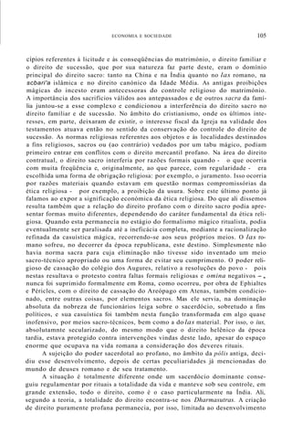 ECONOMIA E SOCIEDADE 105
cípios referentes à licitude e às conseqüências do matrimónio, o direito familiar e
o direito de sucessão, que por sua natureza faz parte deste, eram o domínio
principal do direito sacro: tanto na China e na Índia quanto no las romano, na
scbari'a islâmica e no direito canónico da Idade Média. As antigas proibições
mágicas do incesto eram antecessoras do controle religioso do matrimónio.
A importância dos sacrifícios válidos aos antepassados e de outros sacra da famí-
lia juntou-se a esse complexo e condicionou a interferência do direito sacro no
direito familiar e de sucessão. No âmbito do cristianismo, onde os últimos inte-
resses, em parte, deixaram de existir, o interesse fiscal da Igreja na validade dos
testamentos atuava então no sentido da conservação do controle do direito de
sucessão. As normas religiosas referentes aos objetos e às localidades destinados
a fins religiosos, sacros ou (ao contrário) vedados por um tabu mágico, podiam
primeiro entrar em conflitos com o direito mercantil profano. Na área do direito
contratual, o direito sacro interferia por razões formais quando - o que ocorria
com muita freqüência e, originalmente, ao que parece, com regularidade - era
escolhida uma forma de obrigação religiosa: por exemplo, o juramento. Isso ocorria
por razões materiais quando estavam em questão normas compromissórias da
ética religiosa - por exemplo, a proibição da usura. Sobre este último ponto já
falamos ao expor a significação económica da ética religiosa. Do que ali dissemos
resulta também que a relação do direito profano com o direito sacro podia apre-
sentar formas muito diferentes, dependendo do caráter fundamental da ética reli-
giosa. Quando esta permanecia no estágio do formalismo mágico ritualista, podia
eventualmente ser paralisada até a ineficácia completa, mediante a racionalização
refinada da casuística mágica, recorrendo-se aos seus próprios meios. O las ro-
mano sofreu, no decorrer da época republicana, este destino. Simplesmente não
havia norma sacra para cuja eliminação não tivesse sido inventado um meio
sacro-técnico apropriado ou uma forma de evitar seu cumprimento. O poder reli-
gioso de cassação do colégio dos Augures, relativo a resoluções do povo - pois
nestas resultava o protesto contra faltas formais religiosas e omina negativos -,
nunca foi suprimido formalmente em Roma, como ocorreu, por obra de Ephialtes
e Péricles, com o direito de cassação do Areópago em Atenas, também condicio-
nado, entre outras coisas, por elementos sacros. Mas ele servia, na dominação
absoluta da nobreza de funcionários leiga sobre o sacerdócio, sobretudo a fins
políticos, e sua casuística foi também nesta função transformada em algo quase
inofensivo, por meios sacro-técnicos, bem como a do las material. Por isso, o ius,
absolutamnte secularizado, do mesmo modo que o direito helênico da época
tardia, estava protegido contra intervenções vindas deste lado, apesar do espaço
enorme que ocupava na vida romana a consideração dos deveres rituais.
A sujeição do poder sacerdotal ao profano, no âmbito da pólis antiga, deci-
diu esse desenvolvimento, depois de certas peculiaridades já mencionadas do
mundo de deuses romano e de seu tratamento.
A situação é totalmente diferente onde um sacerdócio dominante conse-
guiu regulamentar por rituais a totalidade da vida e manteve sob seu controle, em
grande extensão, todo o direito, como é o caso particularmente na Índia. Ali,
segundo a teoria, a totalidade do direito encontra-se nos Dharmasutras. A criação
de direito puramente profana permanecia, por isso, limitada ao desenvolvimento
 
