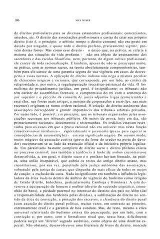 106 MAX WEBER
de direitos particulares para os diversos estamentos profissionais: comerciantes,
artesãos, etc. O direito das associações profissionais e castas de criar seu próprio
direito (isto é, o princípio: o arbítrio rompe o direito comum) não era posto em
dúvida por ninguém, e quase todo o direito profano, praticamente vigente, pro-
vém destas fontes. Mas como esse direito - o único que, na prática, se referia à
maioria das situações de vida profanas - não era objeto do ensinamento dos
sacerdotes e das escolas filosóficas, nem, portanto, de algum cultivo profissional,
ele carece de toda racionalização. E também, apesar de não se preocupar muito,
na prática, com as normas sacras, na teoria absolutamente compromissórias, tam-
bém para ele carece de uma garantia segura de sua vigência em casos de desres-
peito a essas normas. A aplicação de direito indiana não nega a mistura peculiar
de elementos mágicos e racionais, que corresponde, por um lado, ao caráter da
religiosidade e, por outro, à regulamentação teocrático-patriarcal da vida. O for-
malismo do procedimento jurídico, em geral, é insignificante; os tribunais não
têm caráter de assembléias forenses; o compromisso do rei com a sentença do
juiz superior e o preceito da consulta de juízes adjuntos leigos (comerciantes e
escrivães, nas fontes mais antigas, e mestres de corporações e escrivães, nas mais
recentes) originam-se numa ordem racional. À criação de direito autônorna das
associações corresponde a grande importância dos tribunais arbitrais privados.
Por outro lado, é possível, em princípio, que os tribunais organizados pelas asso-
ciações recorram aos tribunais públicos. Os meios de prova, hoje em dia, são
primariamente racionais: documentos e testemunhas. Os ordálios estavam reser-
vados para os casos em que a prova racional não era unívoca: mas nesta função
conservavam-se incólumes - especialmente o juramento (prazo para esperar as
conseqüências da automaldição) - em seu significado mágico. Do mesmo modo,
meios mágicos de execução coativa (greve de fome do credor na porta do deve-
dor) encontravam-se ao lado da execução oficial e da iniciativa própria legaliza-
da. Um paralelismo bastante completo de direito sacro e direito profano existia
no processo criminal; mas também a tendência à fusão de ambos encontrava-se
desenvolvida, e, em geral, o direito sacro e o profano haviam formado, na práti-
ca, uma união inseparável, que cobria os restos do antigo direito ariano, mas
encontrava-se, por sua vez, penetrada pela justiça autônoma das associações,
sobretudo pela justiça de castas, que dispunha do mais eficaz de todos os meios
de coação: a exclusão da casta. Nada insignificante era também a influência legis-
ladora da ética budista dentro do âmbito de vigência do budismo como religião
de Estado (Ceilão, Indochina, particularmente Camboja e Birmânia). A esta de-
vem-se a equiparação de homem e mulher (direito de sucessão cognático, comu-
nhão de bens), a piedade paternal no interesse do destino dos pais no Além (daí
a responsabilidade dos herdeiros pelas dívidas), a sublimação do direito no sen-
tido da ética de convicção, a proteção dos escravos, a clemência do direito penal
(com exceção do direito penal político, muitas vezes, em contraste ao primeiro,
extremamente cruel) e a garantia de boa conduta. Mas, de resto, mesmo a ética
universal relativizada do budismo estava tão preocupada, por um lado, com a
convicção e, por outro, com o formalismo ritual que, nessa base, dificilmente
poderia surgir um "direito" sagrado autêntico, como objeto de uma doutrina es-
pecial. Não obstante, desenvolveu-se uma literatura de livros de direito, marcada
 