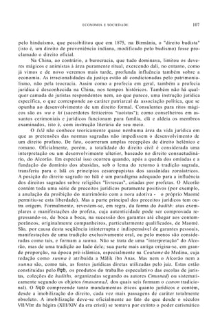 ECONOMIA E SOCIEDADE 107
pelo hinduísmo, que possibilitou que em 1875, na Birmânia, o "direito budista"
(isto é, um direito de proveniência indiana, modificado pelo budismo) fosse pro-
clamado o direito oficial.
Na China, ao contrário, a burocracia, que tudo dominava, limitou os deve-
res mágicos e animistas à área puramente ritual, exercendo dali, no entanto, como
já vimos e de novo veremos mais tarde, profunda influência também sobre a
economia. As irracionalidades da justiça estão ali condicionadas pelo patrimonia-
lismo, não pela teocracia. Assim como a profecia em geral, também a profecia
jurídica é desconhecida na China, nos tempos históricos. Também não há qual-
quer camada de juristas respondentes nem, ao que parece, uma instrução jurídica
específica, o que corresponde ao caráter patriarcal da associação política, que se
opunha ao desenvolvimento de um direito formal. Consulentes para ritos mági-
cos são os wu e hi (sacerdotes feiticeiros "taoístas"); como conselheiros em as-
suntos cerimoniais e jurídicos funcionam para família, clã e aldeia os membros
examinados, isto é, com instrução literária de seu meio.
O Islã não conhece teoricamente quase nenhuma área da vida jurídica em
que as pretensões das normas sagradas não impedissem o desenvolvimento de
um direito profano. De fato, ocorreram amplas recepções de direito helênico e
romano. Oficialmente, porém, a totalidade do direito civil é considerada uma
interpretação ou um desenvolvimento ulterior, baseado no direito consuetudiná-
rio, do Alcorão. Em especial isso ocorreu quando, após a queda dos omíadas e a
fundação do domínio dos abasidas, sob o lema do retorno à tradição sagrada,
transferiu para o Islã os princípios cesaropapistas dos sassânidas zoroástricos.
A posição do direito sagrado no Islã é um paradigma adequado para a influência
dos direitos sagrados sobre religiões "livrescas", criadas por profetas. O Alcorão
contém toda uma série de preceitos jurídicos puramente positivos (por exemplo,
a anulação da proibição do matrimônio com a nora adotiva - o próprio Maomé
permitiu-se esta liberdade). Mas a parte principal dos preceitos jurídicos tem ou-
tra origem. Formalmente, revestem-se, em regra, da forma do hadith: atas exem-
plares e manifestações do profeta, cuja autenticidade pode ser comprovada re-
gressando-se, de boca a boca, na sucessão dos garantes até chegar aos contem-
porâneos, originalmente companheiros, particularmente qualificados, de Maomé.
São, por causa desta seqüência ininterrupta e indispensável de garantes pessoais,
manifestações de uma tradição exclusivamente oral, ou pelo menos são conside-
radas como tais, e formam a sunna. Não se trata de uma "interpretação" do Alco-
rão, mas de uma tradição ao lado dele; sua parte mais antiga origina-se, em gran-
de proporção, na época pré-islâmica, especialmente na Coutume de Medina, cuja
redação como sunna é atribuída a Mâlik ibn Anas. Mas nem o Alcorão nem a
sunna são, como tais, as fontes jurídicas diretas utilizadas pelo juiz. Estas estão
constituídas pelo fiqb, os produtos do trabalho especulativo das escolas de juris-
tas, coleções de hadiths, organizadas segundo os autores Cmusnad) ou sistemati-
camente segundo os objetos (musannaJ, dos quais seis formam o canon tradicio-
nal). O fiqb compreende tanto mandamentos éticos quanto jurídicos e contém,
desde a imobilização do direito, cada vez mais passagens de caráter totalmente
obsoleto. A imobilização deve-se oficialmente ao fato de que desde o séculos
VII/VIrr da hégira (XIII/XIV da era cristã) se tomava por extinto o poder carismático
 