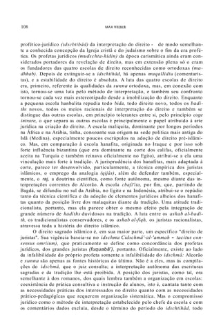108 MAX WEBER
profético-jurídico (idscbtibâd) da interpretação do direito - de modo semelhan-
te a conhecida concepção da Igreja cristã e do judaísmo sobre o fim da era profé-
tica. Os profetas jurídicos (mudschta-hidin) da época carismática ainda eram con-
siderados portadores da revelação de direito, mas em extensão plena só o eram
os fundadores das quatro escolas de direito reconhecidas como ortodoxas (ma-
dhhab). Depois de extinguir-se a idschtihâd, há apenas muqallidiu (comentaris-
tas), e a estabilidade do direito é absoluta. A luta das quatro escolas de direito
era, primeiro, referente às qualidades da sunna ortodoxa, mas, em conexão com
isto, tornou-se uma luta pelo método de interpretação, e também seu confronto
tornou-se cada vez mais estereotipado desde a imobilização do direito. Enquanto
a pequena escola hanbalita repudia todo bida, todo direito novo, todos os badi-
ths novos, todos os meios racionais de interpretação do direito e também se
distingue das outras escolas, em princípio tolerantes entre si, pelo princípio coge
intrare, o que separa as outras escolas é principalmente o papel atribuído à arte
jurídica na criação do direito. A escola maliquita, dominante por longos períodos
na África e na Arábia, tinha, consoante sua origem na sede política mais antiga do
Islã (Medina), especialmente poucos escrúpulos na adoção de direito pré-islâmi-
co. Mas, em comparação à escola hanafita, originada no Iraque e por isso sob
forte influência bizantina (que era dominante na corte dos califas, oficialmente
aceita na Turquia e também reinava oficialmente no Egito), atribui-se a ela uma
vinculação mais forte à tradição. A jurisprudência dos hanafitas, mais adaptada à
corte, parece ter desenvolvido, particularmente, a técnica empírica dos juristas
islâmicos, o emprego da analogia (qijás), além de defender também, especial-
mente, o raj, a doutrina científica, como fonte autônoma, mesmo diante das in-
terpretações correntes do Alcorão. À escola cbafi'ita, por fim, que, partindo de
Bagdá, se difundiu no sul da Arábia, no Egito e na Indonésia, atribui-se o repúdio
tanto da técnica científica e da adoção de elementos jurídicos alheios dos hanafi-
tas quanto da posição livre dos malaquitas diante da tradição. Uma atitude tradi-
cionalista, portanto, mas ela parece obter o mesmo efeito pela integração de
grande número de hadiths duvidosos na tradição. A luta entre os ashab al-badi-
th, os tradicionalistas conservadores, e os ashab al-fiqh, os juristas racionalistas,
atravessa toda a história do direito islâmico.
O direito sagrado islâmico é, em sua maior parte, um específico "direito de
juristas". Sua vigência baseia-se no idschma Cidschmâ'-al-'ammah = tacitus con-
sensus omriium), que praticamente se define como concordância dos profetas
jurídicos, dos grandes juristas (fuquabâ'), portanto. Oficialmente, existe ao lado
da infalibilidade do próprio profeta somente a infalibilidade do idschmâ: Alcorão
e sunna são apenas as fontes históricas do último. Não é a eles, mas às compila-
ções do idscbmâ, que o juiz consulta; a interpretação autônoma das escrituras
sagradas e da tradição lhe está proibida. A posição dos juristas, como tal, era
semelhante à dos romanos, dos quais lembra também a organização em escolas:
coexistência de prática consultiva e instrução de alunos, isto é, cantata tanto com
as necessidades práticas dos interessados no direito quanto com as necessidades
prático-pedagógícas que requerem organização sistemática. Mas o compromisso
jurídico como o método de interpretação estabelecido pelo chefe da escola e com
os comentários dados excluía, desde o término do período do idschtihâd, todo
 