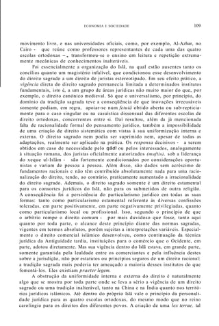 ECONOMIA E SOCIEDADE 109
movimento livre, e nas universidades oficiais, como, por exemplo, Al-Azhar, no
Cairo - que reúne como professores representantes de cada uma das quatro
escolas ortodoxas -, transformou-se o ensino em leitura e repetição extrema-
mente mecânicas de conhecimentos inalteráveis.
Foi essencialmente a organização do Islã, na qual estão ausentes tanto os
concílios quanto um magistério infalível, que condicionou esse desenvolvimento
do direito sagrado a um direito de juristas estereotipado. Em seu efeito prático, a
vigência direta do direito sagrado permanecia limitada a determinados institutos
fundamentais, isto é, a um grupo de áreas jurídicas não muito maior do que, por
exemplo, o direito canónico medieval. Só que o universalismo, por princípio, do
domínio da tradição sagrada teve a conseqüência de que inovações irrecusáveis
somente podiam, em regra, apoiar-se num fetuiâ obtido aberta ou sub-repticia-
mente para o caso singular ou na casuística dissensual das diferentes escolas de
direito ortodoxas, concorrentes entre si. Daí resultou, além da já mencionada
falta de racionalidade formal do pensamento jurídico, também a impossibilidade
de uma criação de direito sistemática com vistas à sua uniformização interna e
externa. O direito sagrado nem podia ser suprimido nem, apesar de todas as
adaptações, realmente ser aplicado na prática. Os responsa decisivos - a serem
obtidos em caso de necessidade pelo qâdi ou pelos interessados, analogamente
à situação romana, dos juristas oficialmente autorizados (muftis), sob a liderança
do xeque ul-Islâm - são fortemente condicionados por considerações oportu-
nistas e variam de pessoa a pessoa. Além disso, são dados sem acréscimo de
fundamentos racionais e não têm contribuído absolutamente nada para uma racio-
nalização do direito, tendo, ao contrário, praticamente aumentado a irracionalidade
do direito sagrado. Ademais, o direito sagrado somente é um direito estamental
para os consortes jurídicos do Islã, não para os submetidos de outra religião.
A conseqüência foi a persistência do particularismo jurídico em todas as suas
formas: tanto como particularismo estamental referente às diversas confissões
toleradas, em parte positivamente, em parte negativamente privilegiadas, quanto
como particularismo local ou profissional. Isso, segundo o princípio de que
o arbítrio rompe o direito comum - por mais duvidoso que fosse, tanto aqui
quanto por toda parte, o alcance deste princípio diante das normas sagradas,
vigentes em termos absolutos, porém sujeitas a interpretações variáveis. Especial-
mente o direito comercial islâmico desenvolveu, como continuação da técnica
jurídica da Antiguidade tardia, instituições para o comércio que o Ocidente, em
parte, adotou diretamente. Mas sua vigência dentro do Islã estava, em grande parte,
somente garantida pela lealdade entre os comerciantes e pela influência destes
sobre a jurisdição, não por estatutos ou princípios seguros de um direito racional:
a tradição sagrada mais poderia ter ameaçado a maioria desses institutos do que
fomentá-los. Eles existiam praeter legem.
A obstrução da uniformidade interna e externa do direito é naturalmente
algo que se mostra por toda parte onde se leva a sério a vigência de um direito
sagrado ou uma tradição inalterável, tanto na China e na Índia quanto nos territó-
rios jurídicos islâmicos. Até dentro do próprio Islã vale o princípio da personali-
dade jurídica para as quatro escolas ortodoxas, do mesmo modo que no reino
carolíngio para os direitos dos diferentes povos. A criação de uma lex terrae, tal
 