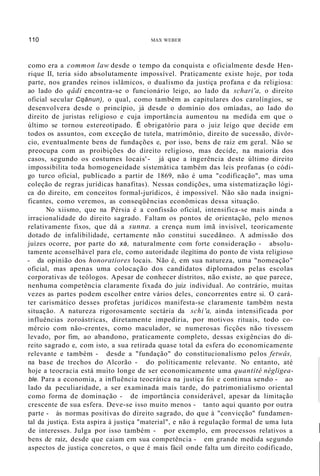 110 MAX WEBER
como era a common law desde o tempo da conquista e oficialmente desde Hen-
rique II, teria sido absolutamente impossível. Praticamente existe hoje, por toda
parte, nos grandes reinos islâmicos, o dualismo da justiça profana e da religiosa:
ao lado do qâdi encontra-se o funcionário leigo, ao lado da schari'a, o direito
oficial secular Cqânun), o qual, como também as capitulares dos carolíngios, se
desenvolvera desde o princípio, já desde o domínio dos omíadas, ao lado do
direito de juristas religioso e cuja importância aumentou na medida em que o
último se tornou estereotipado. É obrigatório para o juiz leigo que decide em
todos os assuntos, com exceção de tutela, matrimônio, direito de sucessão, divór-
cio, eventualmente bens de fundações e, por isso, bens de raiz em geral. Não se
preocupa com as proibições do direito religioso, mas decide, na maioria dos
casos, segundo os costumes locais' - já que a ingerência deste último direito
impossibilita toda homogeneidade sistemática também das leis profanas (o códi-
go turco oficial, publicado a partir de 1869, não é uma "codificação", mas uma
coleção de regras jurídicas hanafitas). Nessas condições, uma sistematização lógi-
ca do direito, em conceitos formal-jurídicos, é impossível. Não são nada insigni-
ficantes, como veremos, as conseqüências econômicas dessa situação.
No xiismo, que na Pérsia é a confissão oficial, intensifica-se mais ainda a
irracionalidade do direito sagrado. Faltam os pontos de orientação, pelo menos
relativamente fixos, que dá a sunna. a crença num ímã invisível, teoricamente
dotado de infalibilidade, certamente não constitui sucedâneo. A admissão dos
juízes ocorre, por parte do xá, naturalmente com forte consideração - absolu-
tamente aconselhável para ele, como autoridade ilegítima do ponto de vista religioso
- da opinião dos honoratiores locais. Não é, em sua natureza, uma "nomeação"
oficial, mas apenas uma colocação dos candidatos diplomados pelas escolas
corporativas de teólogos. Apesar de conhecer distritos, não existe, ao que parece,
nenhuma competência claramente fixada do juiz individual. Ao contrário, muitas
vezes as partes podem escolher entre vários deles, concorrentes entre si. O cará-
ter carismático desses profetas jurídicos manifesta-se claramente também nesta
situação. A natureza rigorosamente sectária da schi'a, ainda intensificada por
influências zoroástricas, diretamente impediria, por motivos rituais, todo co-
mércio com não-crentes, como maculador, se numerosas ficções não tivessem
levado, por fim, ao abandono, praticamente completo, dessas exigências do di-
reito sagrado e, com isto, a sua retirada quase total da esfera do economicamente
relevante e também - desde a "fundação" do constitucionalismo pelos fetwâs,
na base de trechos do Alcorão - do politicamente relevante. No entanto, até
hoje a teocracia está muito longe de ser economicamente uma quantité négligea-
ble. Para a economia, a influência teocrática na justiça foi e continua sendo - ao
lado da peculiaridade, a ser examinada mais tarde, do patrimonialismo oriental
como forma de dominação - de importância considerável, apesar da limitação
crescente de sua esfera. Deve-se isso muito menos - tanto aqui quanto por outra
parte - às normas positivas do direito sagrado, do que à "convicção" fundamen-
tal da justiça. Esta aspira à justiça "material", e não à regulação formal de uma luta
de interesses. Julga por isso também - por exemplo, em processos relativos a
bens de raiz, desde que caiam em sua competência - em grande medida segundo
aspectos de justiça concretos, o que é mais fácil onde falta um direito codificado,
I
I
 
