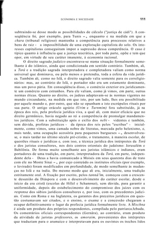 ECONOMIA E SOCIEDADE 111
subtraindo-se desse modo as possibilidades de cálculo ("justiça de cádi"). A con-
seqüência foi, por exemplo, para Tunis -, enquanto e na medida em que a
chara (tribunal religioso) mantenha a competência para processos relativos a
bens de raiz - a impossibilidade de uma exploração capitalista do solo. Os inte-
resses capitalistas conseguiram impor a supressão dessa competência. O caso é
típico quanto à influência que a justiça teocrática, por toda parte, opõe e tem que
opor, em virtude de seu caráter imanente, à economia racional.
O direito sagrado judaico encontrava-se numa situação formalmente seme-
lhante à do islâmico, ainda que condicionada em sentido contrário. Também, ali,
a Torá e a tradição sagrada interpretadora e completadora valiam como norma
universal que dominava, ou pelo menos o pretendia, toda a esfera da vida jurídi-
ca. Também ali, como no Islã, o direito sagrado valia somente para os correligio-
nários: mas, ao contrário do Islã, o portador não era um estamento dominante,
mas um povo pária. Em conseqüência disso, o comércio exterior era juridicamen-
te um comércio com estranhos. Para ele valiam, como já vimos, em parte, outras
normas éticas. Quanto ao direito, os judeus adaptavam-se às normas vigentes no
mundo circundante, na medida em que isto, por um lado, lhes era possibilitado
por aquele mundo e, por outro, que não se opunham a isto escrúpulos rituais por
sua parte. O antigo oráculo agrário (Urim e Turnmim) fora substituído, já na
época dos reis, pela profecia jurídica viva, a qual ali, com maior eficácia que no
direito germânico, havia negado ao rei a competência de promulgar mandamen-
tos jurídicos. Com a substituição após o exílio dos nebi - videntes e também,
sem dúvida, profetas jurídicos - da época dos reis pelos "escribas" - inicial-
mente, como vimos, uma camada nobre de literatas, marcada pelo helenismo, e,
mais tarde, uma ocupação acessória para pequenos burgueses -, desenvolveu-
se, o mais tardar no último século pré-cristão, o tratamento, à maneira escolar, de
questões rituais e jurídicas e, com isso, a técnica jurídica dos intérpretes da Torá
e dos juristas consultores, nos dois centros orientais do judaísmo: Jerusalém e
Babilônia. De forma muito semelhante aos juristas islâmicos e indianos, eram
portadores de uma tradição, em parte, interpretadora da Torá, em parte, indepen-
dente dela - Deus a havia comunicado a Moisés em seus quarenta dias de trato
com ele no Monte Sinai -, por cujo conteúdo os institutos oficiais (por exemplo,
o levirado) foram modificados em profundidade, de modo semelhante às mudan-
ças no Islã e na índia. Do mesmo modo que ali era, inicialmente, uma tradição
estritamente oral. A fixação por escrito, pelos tannâ 'im, começou com a crescen-
te desunião da Diáspora e com o desenvolvimento do caráter escolar, desde o
início da era cristã (escolas de Hillel e Schamrnai), sem dúvida, para garantir a
uniformidade, depois do estabelecimento do compromisso dos juízes com os
responsa dos sábios jurídicos consultores e, por isso, com os precedentes judici-
ais. Como em Roma e na Inglaterra, os garantes dos preceitos jurídicos em ques-
tão costumavam ser citados, e o ensino, o exame e a concessão chegaram a
ocupar definitivamente o lugar da profecia jurídica formalmente livre. A Mischna
é ainda um produto dos próprios respondentes, compilada pelo patriarca Jehuda.
Os comentários oficiais correspondentes (Gernâra), ao contrário, eram produto
da atividade de juristas professores, os amoraim, provenientes dos intérpretes
que traduziam para o aramaico e interpretavam para os ouvintes os trechos lidos
 