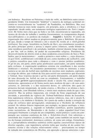 112 MAX WEBER
em hebraico. Recebiam na Palestina o título de rabbi, na Babilônia outro corres-
pondente Cmâr), Um tratamento "dialético" à maneira da teologia ocidental en-
contra-se essencialmente na "academia" de Pumbedita, na Babilônia. Mas esse
método tornou-se mais tarde suspeito, em princípio, para a ortodoxia e é hoje
repudiado: desde então, um tratamento teológico especulativo da Torá é impos-
sível. De forma mais clara que na Índia e no Islã, encontravam-se separados, em
termos de divisão de trabalho e também literariamente, os componentes dogmá-
tico-edificadores e os jurídicos da tradição - baggâda e halâchâ. O centro da
organização dos sábios mudou-se progressivamente para a Babilônia. Há provas
, de que, desde o tempo de Adriano e até o século XI, residia ali o rêsch gâluthâ
(exiliarca). Seu cargo, hereditário na família de Davi, era estatalmente reconheci-
do pelos príncipes partos e persas,' e depois pelos islâmicos, sendo dotado de
uma residência pontifical e de jurisdição, também criminal durante longo tempo,
e, por fim, sob os árabes, de poder de excomunhão religioso. Portadores do
desenvolvimento do direito eram as duas academias concorrentes de Sura e Pum-
bedita, que já mencionamos - sendo a primeira a mais nobre -, cujos diretores,
os gen 'ônim, combinavam a atividade de juiz, como membros do sanhedrin, com
a prática consultiva para toda a diáspora e com o ensino jurídico acadêmico.
O gâ 'on era, em parte, eleito pelos professores autorizados, em parte nomeado
pelo exiliarca. A organização acadêmica externa era semelhante à das escolas
medievais e orientais. Os estudantes permanentes viviam no internato; a estes
juntava-se no mês do kallah uma multidão de ouvintes mais maduros, aspirantes
ao cargo de rabino, que vinham de fora para assistir aos seminários que discutiam
o Talmud. Seus responsa davam o gâ 'on, em parte diretamente, em parte depois
de uma discussão no kallah ou com os estudantes. Externamente, o trabalho
literário dos ge'ônim (aproximadamente desde o século VI), como simples co-
mentaristas, apresentava-se de forma muito mais modesta do que o de seus ante-
cessores, os amoraim, e o dos sucessores destes, os saboraim, dos quais os
primeiros haviam interpretado, de modo criativo, a Mischna e os últimos a havi-
am comentado, com liberdade relativa, e muito mais modesta ainda do que o dos
tannâ'in. Mas na prática impuseram, em virtude da firme organização de sua
atividade, a prioridade da vigência do Talmud babilônico diante de Jerusalém.
Esta supremacia referia-se, sobretudo, aos países islâmicos, mas, até o século X,
sujeitava-se a ela também o Ocidente. Só a partir de então e desde a extinção do
cargo de exiliarca (por perseguição), emancipou-se o Ocidente da influência
oriental. Os rabinos francos impuseram, por exemplo, na época carolíngia, a intro-
dução da monogamia, e, segundo os trabalhos científicos, porém repudiados
como racionalistas, de Maimônides e de Ascher, o judeu espanhol Josef Caro
conseguiu finalmente a criação de um compêndio, muito prático e curto em com-
paração aos sistemas canônicos do Islã, o Schulchân-Aruch. Este substituiu a
autoridade dos responsa talmúdicos, e, em Argel, como também em muitos luga-
res da Europa continental, dominava a prática, tal como um código. Formalmen-
te, a jurisprudência talmúdica autêntica exibia aquelas características típicas de
direitos sagrados, cuja importância saliente tinha que resultar ali do caráter for-
temente escolar e das relações relativamente soltas - precisamente no tempo
da redação dos comentários da Mischna, em oposição a épocas anteriores e pos-
 