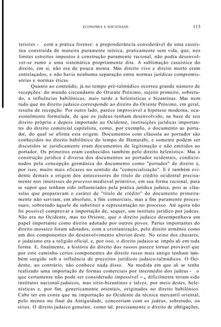 ECONOMIA E SOCIEDADE 113
teriores - com a prática forense: a preponderância considerável de uma casuís-
tica construída de maneira puramente teórica, praticamente sem vida, que, nos
limites estreitos impostos à construção puramente racional, não podia desenvol-
ver-se rumo a uma sistemática propriamente dita. A sublimação casuística do
direito, em si, não era de pouca monta. Mas direito vivo e direito morto eram
entrelaçados, e não havia nenhuma separação entre normas jurídicas compromis-
sórias e normas éticas.
Quanto ao conteúdo, já no tempo pré-talmúdico ocorreu grande número de
recepções: do mundo circundante do Oriente Próximo, sujeito primeiro, sobretu-
do, a influências babilônicas, mais tarde a helenísticas e bizantinas. Mas nem
tudo que no direito judaico corresponde ao direito do Oriente Próximo, em geral,
resulta de recepção. Por outro lado, parece improvável a hipótese moderna, oca-
sionalmente formulada, de que os judeus tenham desenvolvido, na base de seu
direito próprio e depois importado ao Ocidente, instituições jurídicas importan-
tes do direito comercial capitalista, como, por exemplo, o documento ao porta-
dor, do qual se afirma esta origem. Documentos com cláusula ao portador são
conhecidos no direito babilônico do tempo de Hamurabi, e somente podem ser
discutidos se juridicamente eram documentos de legitimação e não emitidos ao
portador. Os primeiros eram conhecidos também pelo direito helenístico. Mas a
construção jurídica é diversa dos documentos ao portador ocidentais, condicio-
nados pela concepção germânica do documento como "portador" de direito e,
por isso, muito mais eficazes no sentido da "comercialização". E é também evi-
dente demais a origem dos antecessores do título de crédito ocidental precisa-
mente nos interesses do processo medieval primitivo, em sua forma racional, para
se supor que tenham sido influenciados pela prática jurídica judaica, pois as cláu-
sulas que preparavam o caráter de "título de crédito" do documento primeira-
mente não serviam, em absoluto, a fins comerciais, mas a fins puramente proces-
suais, sobretudo àquele de substituir a representação no processo. Até agora não
foi possível comprovar a importação de, sequer, um instituto jurídico por judeus.
Não era no Ocidente, mas no Oriente, que o direito judaico desempenhava um
papel importante como direito adotado por outros povos. Partes importantes do
direito mosaico foram adotados, com a cristianização, pelo direito armênio como
um dos componentes do desenvolvimento ulterior deste. No reino dos chazares,
o judaísmo era a religião oficial, e, por isso, o direito judaico se impôs ali em toda
forma. E, finalmente, a história do direito dos russos parece tornar provável que
por este caminho certos componentes do direito russo mais antigo tenham tam-
bém surgido sob a influência de preceitos jurídicos judaico-talmúdicos. O Oci-
dente, ao contrário, não conhece nada disso. Na medida em que ali se tenha
realizado uma importação de formas comerciais por intermédio dos judeus - o
que certamente não pode ser considerado impossível -, dificilmente teriam sido
institutos nacional-judaicos, mas sírio-bizantinos e talvez, por meio destes, hele-
nísticas e, por fim, genericamente orientais, originados no direito babilônico.
Cabe ter em conta que na importação ao Ocidente da técnica mercantil oriental,
pelo menos no final da Antiguidade, concorriam com os judeus, sobretudo, os
sírios. O direito judaico genuíno, como tal, precisamente o direito de obrigações,
 