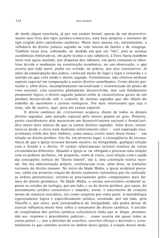 114 MAX WEBER
de modo algum constituía, já por seu caráter formal, apesar de um desenvolvi-
mento mais livre dos tipos jurídico-comerciais, uma base propícia a institutos do
tipo exigido pelo capitalismo moderno. Muito mais intensa era, naturalmente, a
influência do direito judaico sagrado na vida interna da família e da sinagoga.
Também nesta área, sobretudo, na medida em que era "rito", pois as normas
econômicas limitavam-se, em parte (como o ano sabático), à Terra Santa (também
nesta está agora anulado, por dispensa dos rabinos), em parte tornaram-se obso-
letas devido a mudanças na constituição econômica, ou sua observação, o que
ocorria por toda parte, podia ser evitada, na prática, por atos construtivos. Já
antes da emancipação dos judeus, variavam muito de lugar a lugar a extensão e o
sentido em que valia ainda o direito. sagrado. Formalmente, não oferecia nenhum
aspecto especial em comparação a outros direitos semelhantes. Como direito par-
ticular e, além disso, incompletamente racionalizado e sistematizado do ponto de
vista racional, com casuística plenamente desenvolvida, mas sem fundamento
puramente lógico, o direito sagrado judaico exibe as características gerais de um
produto desenvolvido sob o controle de normas sagradas que são objeto do
trabalho de sacerdotes e juristas teológicos. Por mais interessante que seja o
tema, não há motivo, aqui, para um exame especial.
O direito canônico do cristianismo ocupava, diante de todos os demais
direitos sagrados, uma posição especial pelo menos quanto ao grau. Primeiro,
partes consideráveis dele mostravam um desenvolvimento racional e formal-jurí-
dico muito mais intenso do que os outros direitos sagrados. Além disso, encon-
trava-se desde o início num dualismo relativamente claro - com separação razo-
avelmente nítida dos dois âmbitos, como nunca existiu antes dessa forma - em
relação ao direito profano. Isto foi, em primeiro lugar, a conseqüência da circuns-
tância de que a Igreja recusara durante séculos, na Antiguidade, qualquer relação
com o Estado e o direito. O caráter relativamente racional resultou de várias
circunstâncias diferentes. Quando a Igreja se viu obrigada a procurar uma relação
com os poderes profanos, ela preparou, como já vimos, essa relação com a ajuda
das concepções estóicas do "direito natural", isto é, uma construção teórica racio-
nal. Em sua administração própria, continuavam vivas, além disso, as tradições
racionais do direito romano. No início da Idade Média, a Igreja ocidental procu-
rou, então (na primeira criação de direito realmente sistemática por ela realizada:
as ordens penitenciais), orientar-se precisamente pelos componentes mais for-
mais do direito germânico. Na Idade Média, o ensino universitário ocidental se-
parou os estudos de teologia, por um lado, e os de direito profano, por outro, do
ensinamento jurídico canonístico e impediu, assim, o nascimento de criações
mistas de natureza teocrática, tais como surgiram por outra parte. A metodologia
rigorosamente lógica e especificamente jurídica, orientada, por um lado, pela
filosofia e, por outro, pela jurisprudência da Antiguidade, não podia deixar de
exercer influência muito forte sobre o tratamento do direito canônico. A ativida-
de compiladora dos peritos jurídicos eclesiásticos tinha que se dirigir, portanto,
não aos responsa e precedentes judiciais - como ocorria em quase todas as
outras partes -, mas a decisões de concílios, rescritos oficiais e decretais e, even-
tualmente (o que somente ocorria no âmbito desta igreja), à criação destes medi-
 