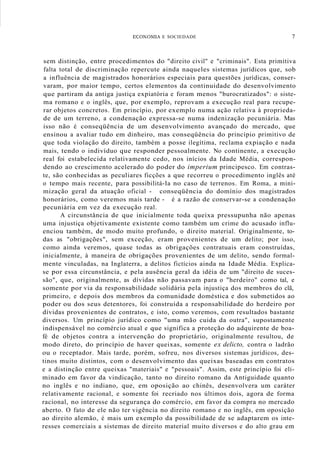 ECOI"OMIA E SOCIEDADE 7
sem distinção, entre procedimentos do "direito civil" e "criminais". Esta primitiva
falta total de discriminação repercute ainda naqueles sistemas jurídicos que, sob
a influência de magistrados honorários especiais para questões jurídicas, conser-
varam, por maior tempo, certos elementos da continuidade do desenvolvimento
que partiram da antiga justiça expiatória e foram menos "burocratizados": o siste-
ma romano e o inglês, que, por exemplo, reprovam a execução real para recupe-
rar objetos concretos. Em princípio, por exemplo numa ação relativa à proprieda-
de de um terreno, a condenação expressa-se numa indenização pecuniária. Mas
isso não é conseqüência de um desenvolvimento avançado do mercado, que
ensinou a avaliar tudo em dinheiro, mas conseqüência do princípio primitivo de
que toda violação do direito, também a posse ilegítima, reclama expiação e nada
mais, tendo o indivíduo que responder pessoalmente. No continente, a execução
real foi estabelecida relativamente cedo, nos inícios da Idade Média, correspon-
dendo ao crescimento acelerado do poder do imperium principesco. Em contras-
te, são conhecidas as peculiares ficções a que recorreu o procedimento inglês até
o tempo mais recente, para possibilitá-Ia no caso de terrenos. Em Roma, a mini-
mização geral da atuação oficial - conseqüência do domínio dos magistrados
honorários, como veremos mais tarde - é a razão de conservar-se a condenação
pecuniária em vez da execução real.
A circunstância de que inicialmente toda queixa pressupunha não apenas
uma injustiça objetivamente existente como também um crime do acusado influ-
enciou também, de modo muito profundo, o direito material. Originalmente, to-
das as "obrigações", sem exceção, eram provenientes de um delito; por isso,
como ainda veremos, quase todas as obrigações contratuais eram construídas,
inicialmente, à maneira de obrigações provenientes de um delito, sendo formal-
mente vinculadas, na Inglaterra, a delitos fictícios ainda na Idade Média. Explica-
se por essa circunstância, e pela ausência geral da idéia de um "direito de suces-
são", que, originalmente, as dívidas não passavam para o "herdeiro" como tal, e
somente por via da responsabilidade solidária pela injustiça dos membros do clã,
primeiro, e depois dos membros da comunidade doméstica e dos submetidos ao
poder ou dos seus detentores, foi construída a responsabilidade do herdeiro por
dívidas provenientes de contratos, e isto, como veremos, com resultados bastante
diversos. Um princípio jurídico como "uma mão cuida da outra", supostamente
indispensável no comércio atual e que significa a proteção do adquirente de boa-
fé de objetos contra a intervenção do proprietário, originalmente resultou, de
modo direto, do princípio de haver queixas, somente ex delicto, contra o ladrão
ou o receptador. Mais tarde, porém, sofreu, nos diversos sistemas jurídicos, des-
tinos muito distintos, com o desenvolvimento das queixas baseadas em contratos
e a distinção entre queixas "materiais" e "pessoais". Assim, este princípio foi eli-
minado em favor da vindicação, tanto no direito romano da Antiguidade quanto
no inglês e no indiano, que, em oposição ao chinês, desenvolvera um caráter
relativamente racional, e somente foi recriado nos últimos dois, agora de forma
racional, no interesse da segurança do comércio, em favor da compra no mercado
aberto. O fato de ele não ter vigência no direito romano e no inglês, em oposição
ao direito alemão, é mais um exemplo da possibilidade de se adaptarem os inte-
resses comerciais a sistemas de direito material muito diversos e do alto grau em
 