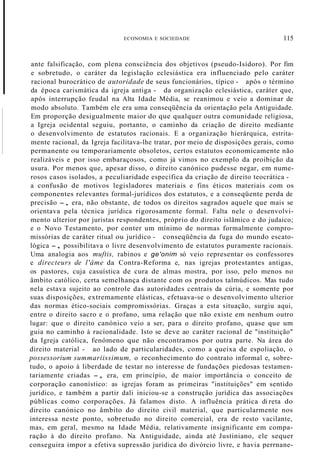 ECONOMIA E SOCIEDADE 115
ante falsificação, com plena consciência dos objetivos (pseudo-Isidoro). Por fim
e sobretudo, o caráter da legislação eclesiástica era influenciado pelo caráter
racional burocrático de autoridade de seus funcionários, típico - após o término
da época carismática da igreja antiga - da organização eclesiástica, caráter que,
após interrupção feudal na Alta Idade Média, se reanimou e veio a dominar de
modo absoluto. Também ele era uma conseqüência da orientação pela Antiguidade.
Em proporção desigualmente maior do que qualquer outra comunidade religiosa,
a Igreja ocidental seguiu, portanto, o caminho da criação de direito mediante
o desenvolvimento de estatutos racionais. E a organização hierárquica, estrita-
mente racional, da Igreja facilitava-lhe tratar, por meio de disposições gerais, como
permanente ou temporariamente obsoletos, certos estatutos economicamente não
realizáveis e por isso embaraçosos, como já vimos no exemplo da proibição da
usura. Por menos que, apesar disso, o direito canónico pudesse negar, em nume-
rosos casos isolados, a peculiaridade específica da criação de direito teocrática -
a confusão de motivos legisladores materiais e fins éticos materiais com os
componentes relevantes formal-jurídicos dos estatutos, e a conseqüente perda de
precisão -, era, não obstante, de todos os direitos sagrados aquele que mais se
orientava pela técnica jurídica rigorosamente formal. Falta nele o desenvolvi-
mento ulterior por juristas respondentes, próprio do direito islâmico e do judaico;
e o Novo Testamento, por conter um mínimo de normas formalmente compro-
missórias de caráter ritual ou jurídico - conseqüência da fuga do mundo escato-
lógica -, possibilitava o livre desenvolvimento de estatutos puramente racionais.
Uma analogia aos muftis, rabinos e ge'onim só veio representar os confessores
e directeurs de l'âme da Contra-Reforma e, nas igrejas protestantes antigas,
os pastores, cuja casuística de cura de almas mostra, por isso, pelo menos no
âmbito católico, certa semelhança distante com os produtos talmúdicos. Mas tudo
nela estava sujeito ao controle das autoridades centrais da cúria, e somente por
suas disposições, extremamente elásticas, efetuava-se o desenvolvimento ulterior
das normas ético-sociais compromissórias. Graças a esta situação, surgiu aqui,
entre o direito sacro e o profano, uma relação que não existe em nenhum outro
lugar: que o direito canónico veio a ser, para o direito profano, quase que um
guia no caminho à racionalidade. Isto se deve ao caráter racional de "instituição"
da Igreja católica, fenómeno que não encontramos por outra parte. Na área do
direito material - ao lado de particularidades, como a queixa de espoliação, o
possessorium summariissimum, o reconhecimento do contrato informal e, sobre-
tudo, o apoio à liberdade de testar no interesse de fundações piedosas testamen-
tariamente criadas -, era, em princípio, de maior importância o conceito de
corporação canonístico: as igrejas foram as primeiras "instituições" em sentido
jurídico, e também a partir dali iniciou-se a construção jurídica das associações
públicas como corporações. Já falamos disto. A influência prática di reta do
direito canónico no âmbito do direito civil material, que particularmente nos
interessa neste ponto, sobretudo no direito comercial, era de resto vacilante,
mas, em geral, mesmo na Idade Média, relativamente insignificante em compa-
ração à do direito profano. Na Antiguidade, ainda até Justiniano, ele sequer
conseguira impor a efetiva supressão jurídica do divórcio livre, e havia perrnane-
 