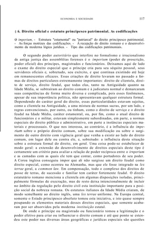 ECONOMIA E SOCIEDADE
§ 6. Direito oficial e estatuto principesco patrimonial. As codificações
117
o imperium, - Estrutura "estarnental" ou "patriarcal" do direito principesco patrimonial.
- As forças motrizes das codificações. - A recepção do direito romano e o desenvolvi-
mento da moderna lógica jurídica. - Tipo das codificações patrimoniais.
o segundo poder autoritário que interfere no formalismo e irracionalismo
da antiga justiça das assembléias forenses é o imperium (poder de proscrição,
poder oficial) dos príncipes, magistrados e funcionários. Deixamos aqui de lado
o exame do direito especial que o príncipe cria para seu séquito pessoal, seus
servidores oficiais e, sobretudo, seu exército, e que continua existindo até hoje
em remanescentes eficazes. Essas criações de direito levaram no passado a for-
mas de direitos particulares extremamente importantes: direito de clientela, direi-
to de serviço, direito feudal, que todas elas, tanto na Antiguidade quanto na
Idade Média, se subtraíram ao direito comum e à judicatura normal e demarcaram
suas competências de forma muito diversa e complicada, pois esses fenõmenos,
apesar de sua importância política, não apresentavam qualquer estrutura formal.
Dependendo do caráter geral do direito, essas particularidades estavam sujeitas,
como a clientela na Antiguidade, a uma mistura de normas sacras, por um lado, e
regras convencionais, por outro, ou tinham, como o direito de serviço e o direito
feudal na Idade Média, caráter estamental, ou, por fim, como o atual direito de
funcionários e o militar, estavam simplesmente subordinadas, em parte, a normas
especiais do direito público e administrativo, em parte a instâncias especiais ma-
teriais e processuais. O que nos interessa, ao contrário, é a influência do impe-
rium sobre o próprio direito comum, sobre sua modificação ou sobre o surgi-
mento de outro direito com vigência geral que venha a existir ao lado do direito
comum, em lugar dele ou contra ele, e, sobretudo: a influência desta situação
sobre a estrutura formal do direito, em geral. Uma coisa pode-se estabelecer de
modo geral: a extensão do desenvolvimento de direitos especiais deste tipo é
certamente um critério para avaliar a relação de poder recíproca entre o irnperium
e as camadas com as quais ele tem que contar, como portadores de seu poder.
A Coroa inglesa conseguiu impor que ali não surgisse um direito feudal como
direito especial, como ocorreu na Alemanha, mas que ele fosse integrado na lex
terrae geral, a common law. Em compensação, todo o complexo dos direitos de
posse de terras, de sucessão e familiar tem caráter fortemente feudal. O direito
estatutário romano menciona a clientela em algumas disposições isoladas, princi-
palmente fórmulas de execração, mas de resto deixa intencionalmente de incluir
no âmbito da regulação pelo direito civil esta instituição importante para a posi-
ção social da nobreza romana. Os estatutos italianos da Idade Média criaram, de
modo semelhante ao direito inglês, uma lex terrae uniforme. Na Europa central,
somente o Estado principesco absoluto tomou esta iniciativa, e isto quase sempre
poupando os elementos materiais desses direitos especiais, que somente acaba-
ram por ser absorvidos pela moderna instituição estatal.
De onde o príncipe ou magistrado ou funcionário tomou a legitimação e o
poder efetivo para criar ou influenciar o direito comum e até que ponto se esten-
deu este poder nas diversas áreas geográficas e jurídicas especiais são questões
 
