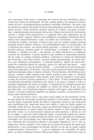 118 MAX WEBER
que reservamos, bem como a exposição dos motivos de sua interferênia, para o
exame das formas de dominação. De fato, aquele poder é de natureza extrema-
mente diversa e conseqüentemente produziu resultados diferentes. Em geral, uma
das primeiras criações do poder de proscrição principesco costuma ser um direito
penal racional. Tanto interesses militares quanto de "ordem", em geral, reclama-
ram a regulamentação precisamente dessa área. Depois da justiça de linchamento
romana, o poder oficial principesco é a segunda fonte mais importante de um
"processo penal" especial. Muitas vezes influências sacerdotais interferiam direta-
mente nesse desenvolvimento: assim, no âmbito do cristianismo, o interesse na
extinção da vendeta e do duelo. O knjaes russo, que nos tempos antigos somente
pretende exercer funções arbitrais, cria imediatamente após a cristianização, sob
a influência dos bispos, um direito penal casuística: o conceito de "pena" (pro-
dascha) aparece somente agora na terminologia. A situação é semelhante no
Ocidente; e também no Islã e, sem dúvida, na Índia interferem as tendências
racionais do sacerdócio. E parece plausível que também as disposições detalha-
das de todos os antigos estatutos jurídicos, referentes às tarifas da indenização
por homicídio e de outras multas, estavam sempre determinadas, de modo deci-
sivo, por influências principescas. A situação primitiva, depois do desenvolvi-
mento de condições típicas de expiação, parece ter sido por toda parte - como
Binding mostrou no caso do direito alemão - a coexistência de uma tarifa peni-
tencial principal para o homicídio e de outra tarifa penitencial muito mais baixa e
indiferenciada para todas as demais infrações. Provavelmente, sob influência prin-
cipesca, surgiram então aquelas taxas quase grotescas para todas as infrações
imagináveis, que permitiam a todo mundo, tanto antes de cometer o crime quan-
to antes de recorrer à justiça, ponderar se "vale a pena". A forte predominância da
consideração puramente econômica dos delitos e da pena é comum a todas as
camadas camponesas de todos os tempos. O formalismo do estabelecimento fixo
das penas provém, contudo, do repúdio ao arbítrio do senhor. É por isso que,
por toda parte, esse formalismo rigoroso somente cede lugar a uma medição mais
elástica, e mesmo totalmente arbitrária em algumas ocasiões, ao desenvolver-se a
justiça num sentido patriarcal.
Na área do direito "civil", cuja esfera nunca pôde ser tão facilmente invadi-
da pelo poder de proscrição do príncipe quanto a justiça penal, considerada um
assunto sujeito à garantia formal de ordem e segurança, mostra-se por toda parte
uma interferência do imperium muito mais tardia e, tanto na forma quanto no
resultado, muito diversa. Em parte, surgiu um direito principesco ou magistrático,
que expressamente se referia, diante do direito comum, à fonte especial de que
provinha. Assim, os ius honorarium romano do edito pretório, o direito ao writ
do rei inglês, a equity do lorde Chanceler inglês. A proscrição judicial dos funcio-
nários encarregados da administração da justiça criou-os, apoiada nas tendências,
orientadas nas necessidades dos interessados no direito, dos práticos jurídi-
cos, sobretudo dos consulentes (Roma) e advogados (Inglaterra), isto é: das ca-
madas dos notáveis jurídicos. Em virtude de seu poder de instruir de modo com-
promissório o juiz encarregado da decisão (pretor) ou de dar às partes ordens
compromissórias Cinjunctions) - o que na Inglaterra foi concedido, de forma
geral, ao lorde Chanceler (Francis Bacon) por James I, na controvérsia com os
 