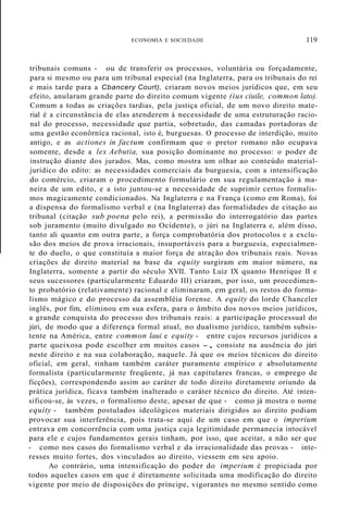 ECONOMIA E SOCIEDADE 119
tribunais comuns - ou de transferir os processos, voluntária ou forçadamente,
para si mesmo ou para um tribunal especial (na Inglaterra, para os tribunais do rei
e mais tarde para a Cbancery Court), criaram novos meios jurídicos que, em seu
efeito, anularam grande parte do direito comum vigente (ius ciuile, common lato).
Comum a todas as criações tardias, pela justiça oficial, de um novo direito mate-
rial é a circunstância de elas atenderem à necessidade de uma estruturação racio-
nal do processo, necessidade que partia, sobretudo, das camadas portadoras de
uma gestão econôrníca racional, isto é, burguesas. O processo de interdição, muito
antigo, e as actiones in factum confirmam que o pretor romano não ocupava
somente, desde a lex Aebutia, sua posição dominante no processo: o poder de
instrução diante dos jurados. Mas, como mostra um olhar ao conteúdo material-
jurídico do edito: as necessidades comerciais da burguesia, com a intensificação
do comércio, criaram o procedimento formulário em sua regulamentação à ma-
neira de um edito, e a isto juntou-se a necessidade de suprimir certos formalis-
mos magicamente condicionados. Na Inglaterra e na França (como em Roma), foi
a dispensa do formalismo verbal e (na Inglaterra) das formalidades de citação ao
tribunal (citação sub poena pelo rei), a permissão do interrogatório das partes
sob juramento (muito divulgado no Ocidente), o júri na Inglaterra e, além disso,
tanto ali quanto em outra parte, a força comprobatória dos protocolos e a exclu-
são dos meios de prova irracionais, insuportáveis para a burguesia, especialmen-
te do duelo, o que constituía a maior força de atração dos tribunais reais. Novas
criações de direito material na base da equity surgiram em maior número, na
Inglaterra, somente a partir do século XVII. Tanto Luiz IX quanto Henrique II e
seus sucessores (particularmente Eduardo III) criaram, por isso, um procedimen-
to probatório (relativamente) racional e eliminaram, em geral, os restos do forma-
lismo mágico e do processo da assembléia forense. A equity do lorde Chanceler
inglês, por fim, eliminou em sua esfera, para o âmbito dos novos meios jurídicos,
a grande conquista do processo dos tribunais reais: a participação processual do
júri, de modo que a diferença formal atual, no dualismo jurídico, também subsis-
tente na América, entre common laui e equity - entre cujos recursos jurídicos a
parte queixosa pode escolher em muitos casos -, consiste na ausência do júri
neste direito e na sua colaboração, naquele. Já que os meios técnicos do direito
oficial, em geral, tinham também caráter puramente empírico e absolutamente
formalista (particularmente freqüente, já nas capitulares francas, o emprego de
ficções), correspondendo assim ao caráter de todo direito diretamente oriundo da
prática jurídica, ficava também inalterado o caráter técnico do direito. Até inten-
sificou-se, às vezes, o formalismo deste, apesar de que - como já mostra o nome
equity - também postulados ideológicos materiais dirigidos ao direito podiam
provocar sua interferência, pois trata-se aqui de um caso em que o imperium
entrava em concorrência com uma justiça cuja legitimidade permanecia intocável
para ele e cujos fundamentos gerais tinham, por isso, que aceitar, a não ser que
- como nos casos do formalismo verbal e da irracionalidade das provas - inte-
resses muito fortes, dos vinculados ao direito, viessem em seu apoio.
Ao contrário, uma intensificação do poder do imperium é propiciada por
todos aqueles casos em que é diretamente solicitada uma modificação do direito
vigente por meio de disposições do príncipe, vigorantes no mesmo sentido como
 