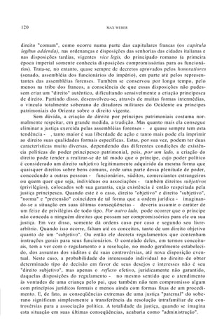 120 MAX WEBER
direito "comum", como ocorre numa parte das capitulares francas (os capitula
legibus addenda), nas ordenanças e disposições das senhorias das cidades italianas e
nas disposições tardias, vigentes vice legis, do principado romano (a primeira
época imperial somente conhecia disposições compromissórias para os funcioná-
rios). Trata-se, no entanto, quase sempre de decretos aprovados pelos honoratiores
(senado, assembléia dos funcionários do império), em parte até pelos represen-
tantes das assembléias forenses. Também se conservou por longo tempo, pelo
menos na tribo dos francos, a consciência de que essas disposições não pudes-
sem criar um "direito" autêntico, dificultando sensivelmente a criação principesca
de direito. Partindo disso, desenvolveu-se, através de muitas formas intermédias,
o vínculo totalmente soberano de ditadores militares do Ocidente ou príncipes
patrimoniais do Oriente sobre o direito vigente.
Sem dúvida, a criação de direito por príncipes patrimoniais costuma nor-
malmente respeitar, em grande medida, a tradição. Mas quanto mais ela consegue
eliminar a justiça exercida pelas assembléias forenses - e quase sempre tem esta
tendência - , tanto maior é sua liberdade de ação e tanto mais pode ela imprimir
ao direito suas qualidades formais específicas. Estas, por sua vez, podem ter duas
características muito diversas, dependendo das diferentes condições de existên-
cia políticas do poder principesco patrimonial, pois, por um lado, a criação do
direito pode tender a realizar-se de tal modo que o príncipe, cujo poder político
é considerado um direito subjetivo legitimamente adquirido da mesma forma que
quaisquer direitos sobre bens comuns, cede uma parte dessa plenitude de poder,
concedendo a outras pessoas - funcionários, súditos, comerciantes estrangeiros
ou quem quer que seja, indivíduos ou associações - também direitos subjetivos
(privilégios), colocados sob sua garantia, cuja existência é então respeitada pela
justiça principesca. Quando este é o caso, direito "objetivo" e direito "subjetivo",
"norma" e "pretensão" coincidem de tal forma que a ordem jurídica - imaginan-
do-se a situação em suas últimas conseqüências - deveria assumir o caráter de
um feixe de privilégios de todo tipo. Por outro lado, pode ocorrer que o príncipe
não conceda a ninguém direitos que possam ser compromissórios para ele ou sua
justiça. Em vez disso, somente dá ordens caso por caso e segundo seu livre-
arbítrio. Quando isso ocorre, faltam até os conceitos, tanto de um direito objetivo
quanto de um "subjetivo". Ou então ele decreta regulamentos que contenham
instruções gerais para seus funcionários. O conteúdo deles, em termos conceitu-
ais, tem a ver com o regulamento e a resolução, no modo geralmente estabeleci-
do, dos assuntos dos súditos e de suas controvérsias, até nova disposição even-
tual. Neste caso, a probabilidade do interessado individual no direito de obter
determinado tipo de decisão em favor de seus desejos e interesses não é seu
"direito subjetivo", mas apenas o reflexo efetivo, juridicamente não garantido,
daquelas disposições do regulamento - no mesmo sentido que o atendimento
às vontades de uma criança pelo pai, que também não tem compromisso algum
com princípios jurídicos formais e menos ainda com formas fixas de um procedi-
mento. E, de fato, as conseqüências extremas de uma justiça "paternal" do sobe-
rano significam simplesmente a transferência da resolução intrafamiliar de con-
trovérsias para a associação política. A totalidade da justiça, quando se imagina
esta situação em suas últimas conseqüências, acabaria como "administração".
 