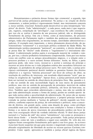 ECONOMIA E SOCIEDADE 121
Denominaremos a primeira dessas formas tipo estamental, a segunda, tipo
patriarcal da justiça principesca patrimonial. Na justiça e na criação de direito
estamentais, a ordem jurídica é rigorosamente formal, mas inteiramente concreta
e, nesse sentido, irracional. Somente pode desenvolver-se uma interpretação "em-
pírica" do direito. Toda "administração", a cada passo, nada mais é que negocia-
ção, regateio, estipulação de "privilégios", cuja existência lhe cabe constatar, e
por isso ela se realiza à maneira de um processo judicial, não se distinguindo
formalmente da justiça. Esta era a forma, como já mencionamos, do processo
administrativo do Parlamento inglês e também das poderosas autoridades reais
antigas, todas elas originalmente, ao mesmo tempo, autoridades administrativas e
judiciais. O exemplo mais importante, o único plenamente desenvolvido, do pa-
trimonialismo "estamental" é a associação política ocidental da Idade Média. Na
administração jurídica puramente "patriarcal", ao contrário, o direito (desde que
se possa falar de "direito" onde domina o "regulamento") é inteiramente não-
formal. A administração jurídica aspira à averiguação material da verdade e rom-
pe, por isso, o direito probatório formalmente comprometido. Entra por isso muitas
vezes em conflito com os antigos procedimentos mágicos, e a relação entre o
processo profano e o sacro assume formas diferentes. Assim, na África, a parte
queixosa pode, não raras vezes, recusar-se a aceitar a sentença do príncipe e
recorrer ao juízo divino ou à visão julgadora estática dos sacerdotes feiticeiros ou
oghangas, os portadores do antigo processo sacro. Por outro lado, a justiça prin-
cipesca estritamente patriarcal destrói também as garantias formais dos direitos
subjetivos e a rigorosa "máxima processual" em favor do esforço de obter, na
resolução de conflitos de interesses, um resultado objetivamente "certo" que sa-
tisfaça às exigências de "equidade". Apesar disso, a justiça patriarcal pode muito
bem ser racional no sentido da observância de princípios fixos. Mas, quando o é,
é não no sentido de uma racionalidade lógica de seus meios de pensamento
jurídicos, mas sim no sentido da perseguição de princípios materiais da ordem
social, sejam estes de conteúdo político, utilitarista, em favor do bem-estar, ou
ético. Também aqui coincidem administração e justiça, mas não no sentido de
que toda administração assume a forma da ·justiça, porém no sentido oposto: de
que toda justiça adota a peculiaridade da administração. Os juízes são ao mesmo
tempo funcionários da administração principesca; o próprio príncipe interfere à
vontade na justiça mediante a "justiça de gabinete"; decide segundo seu livre-
arbítrio, conforme aspectos de justiça, de conveniência e políticos, trata a conces-
são de direitos, em grande parte, como uma doação de graça, como privilégio
concedido num caso individual, determina suas condições e formas e elimina as
formas e os meios de prova irracionais do procedimento jurídico em favor de
uma livre averiguação oficial da verdade (máxima oficial). O ideal dessa justiça
racional é a "justiça de cádi" dos juízos "salomônicos", tais como os pronuncia o
herói dessa lenda - e Sancho Pança como governador. Toda justiça principesca
patrimonial, como tal, tem a tendência a seguir esse caminho. Os writs dos reis
ingleses foram conseguidos formalmente pelo apelo à sua livre graça. As actiones
in jactum fazem suspeitar em que grau mesmo o magistrado romano tenha talvez
abusado originalmente da liberdade de aceitar ou recusar queixas Cactiones tem-
porales). Como equity, apresenta-se também a justiça oficial inglesa da Época
 