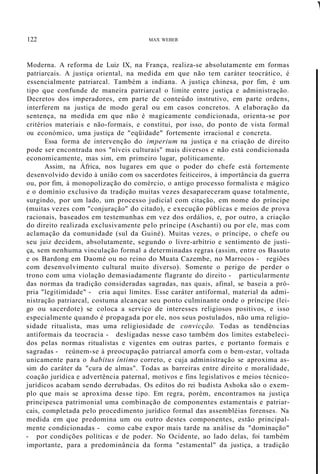 122 MAX WEBER
1
Moderna. A reforma de Luiz IX, na França, realiza-se absolutamente em formas
patriarcais. A justiça oriental, na medida em que não tem caráter teocrático, é
essencialmente patriarcal. Também a indiana. A justiça chinesa, por fim, é um
tipo que confunde de maneira patriarcal o limite entre justiça e administração.
Decretos dos imperadores, em parte de conteúdo instrutivo, em parte ordens,
interferem na justiça de modo geral ou em casos concretos. A elaboração da
sentença, na medida em que não é magicamente condicionada, orienta-se por
critérios materiais e não-formais, e constitui, por isso, do ponto de vista formal
ou económico, uma justiça de "eqüidade" fortemente irracional e concreta.
Essa forma de intervenção do imperium na justiça e na criação de direito
pode ser encontrada nos "níveis culturais" mais diversos e não está condicionada
economicamente, mas sim, em primeiro lugar, politicamente.
Assim, na África, nos lugares em que o poder do chefe está fortemente
desenvolvido devido à união com os sacerdotes feiticeiros, à importância da guerra
ou, por fim, à monopolização do comércio, o antigo processo formalista e mágico
e o domínio exclusivo da tradição muitas vezes desapareceram quase totalmente,
surgindo, por um lado, um processo judicial com citação, em nome do príncipe
(muitas vezes com "conjuração" do citado), e execução públicas e meios de prova
racionais, baseados em testemunhas em vez dos ordálios, e, por outro, a criação
do direito realizada exclusivamente pelo príncipe (Aschanti) ou por ele, mas com
aclamação da comunidade (sul da Guiné). Muitas vezes, o príncipe, o chefe ou
seu juiz decidem, absolutamente, segundo o livre-arbítrio e sentimento de justi-
ça, sem nenhuma vinculação formal a determinadas regras (assim, entre os Basuto
e os Bardong em Daomé ou no reino do Muata Cazembe, no Marrocos - regiões
com desenvolvimento cultural muito diverso). Somente o perigo de perder o
trono com uma violação demasiadamente flagrante do direito - particularmente
das normas da tradição consideradas sagradas, nas quais, afinal, se baseia a pró-
pria "legitimidade" - cria aqui limites. Esse caráter antiformal, material da admi-
nistração patriarcal, costuma alcançar seu ponto culminante onde o príncipe (lei-
go ou sacerdote) se coloca a serviço de interesses religiosos positivos, e isso
especialmente quando é propagada por ele, nos seus postulados, não uma religio-
sidade ritualista, mas uma religiosidade de convicção. Todas as tendências
antiformais da teocracia - desligadas nesse caso também dos limites estabeleci-
dos pelas normas ritualistas e vigentes em outras partes, e portanto formais e
sagradas - reúnem-se à preocupação patriarcal amorfa com o bem-estar, voltada
unicamente para o habitus íntimo correto, e cuja administração se aproxima as-
sim do caráter da "cura de almas". Todas as barreiras entre direito e moralidade,
coação jurídica e advertência paternal, motivos e fins legislativos e meios técnico-
jurídicos acabam sendo derrubadas. Os editos do rei budista Ashoka são o exem-
plo que mais se aproxima desse tipo. Em regra, porém, encontramos na justiça
principesca patrimonial uma combinação de componentes estamentais e patriar-
cais, completada pelo procedimento jurídico formal das assembléias forenses. Na
medida em que predomina um ou outro destes componentes, estão principal-
mente condicionadas - como cabe expor mais tarde na análise da "dominação"
- por condições políticas e de poder. No Ocidente, ao lado delas, foi também
importante, para a predominância da forma "estamental" da justiça, a tradição
 