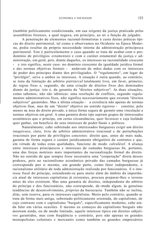 ECONOMIA E SOCIEDADE 123
(também politicamente condicionada, em sua origem) da justiça praticada pelas
assembléias forenses, a qual negava, em princípio, ao rei a função de julgador.
A penetração de elementos racional-formalistas à custa destas práticas típi-
cas do direito patrimonial, tal como a observamos no Ocidente na Época Moder-
na, podia resultar da própria necessidade interna da administração principesca
patrimonial. Este é particularmente o caso quando se trata de acabar com o pre-
domínio de privilégios estamentais e com o caráter estamental da justiça e ad-
ministração, em geral, pois, diante daqueles, os interesses na racionalidade crescente
- e isto significa, neste caso: no domínio crescente da igualdade jurídica formal
e das normas objetivas formais - andavam de mãos dadas com os interesses
de poder dos príncipes diante dos privilegiados. O "regulamento", em lugar do
"privilégio", serve a ambos os interesses. A situação é outra quando, ao contrário,
se trata da limitação do arbítrio patriarcal totalmente livre, em favor, primeiro,
de regras fixas e, segundo, de uma criação de direitos fixos dos dominados
diante da justiça: isto é, da garantia de "direitos subjetivos". As duas situações,
como sabemos, não são idênticas: uma resolução de conflitos, segundo regula-
mentos administrativos fixos, não significa necessariamente que existam "direitos
subjetivos" garantidos. Mas a última situação - a existência não apenas de normas
objetivas fixas, mas de um "direito" objetivo no sentido rigoroso - constitui, pelo
menos na área do direito privado, a única forma segura de garantir uma vinculação a
normas objetivas em geral. A uma garantia deste tipo aspiram grupos de interessados
econômicos que o príncipe, em certas circunstâncias, quer favorecer e cuja lealdade
quer ganhar, em benefício de seus interesses de poder fiscais e políticos.
Naturalmente, cabe sobretudo aos interessados burgueses exigir um direito
inequívoco, claro, livre de arbítrio administrativo irracional e de perturbações
irracionais por parte de privilégios concretos: direito que, antes de mais nada,
garanta de forma segura o caráter juridicamente obrigatório de contratos e que,
em virtude de todas estas qualidades, funcione de modo calculável. A aliança
entre interesses principescos e interesses de camadas burguesas foi, portanto,
uma das forças motrizes mais importantes da racionalização formal do direito.
Não no sentido de que sempre fosse necessária uma "cooperação" direta desses
poderes, pois ao racionalismo econâmico privado das camadas burguesas já
corresponde por si mesmo, em grande parte, como fator independente, o
racionalismo utilitário de toda administração realizada por funcionários. E o inte-
resse fiscal do príncipe, estendendo-se para muito além do âmbito da importân-
cia atual de interesses capitalistas já existentes, procura preparar-lhes o terreno
antes de eles existirem. Mas uma garantia de direitos, independente do arbítrio
do príncipe e dos funcionários, não corresponde, de -modo algum, às genuínas
tendências de desenvolvimento, próprias da burocracia. Também não se inclina,
aliás, sem reserva, para os interesses capitalistas. Muito pelo contrário, quando se
trata da forma mais antiga, sobretudo politicamente orientada, do capitalismo, de
cujo contraste com o capitalismo "burguês", especificamente moderno, cabe ain-
da falar em várias ocasiões. E mesmo os começos do capitalismo burguês não
mostram ainda, ou de modo limitado, aquele interesse típico em direitos subjeti-
vos garantidos, mas com freqüência o contrário, pois não apenas os grandes
monopolistas coloniais e mercantis como também os grandes empresários
 