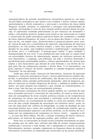 124 MAX WEBER
monopolizadores do período manufatureiro mercantilista apoiam-se, em regra,
em privilégios principescos que muitas vezes rompem o direito comum vigente,
particularmente o direito corporativo, e provocam a resistência da classe média
burguesa, levando, portanto, os capitalistas a conseguir suas oportunidades de
aquisição, privilegiadas à custa de uma situação jurídica precária diante do prín-
cipe. O capitalismo orientado politicamente ou por interesses de monopólio e
ainda o mercantilista primitivo podem assim tornar-se um interessado na criação
e conservação do poder principesco patriarcal diante dos estamentos e também
da classe industrial burguesa, tal como o era na época dos Stuarts e voltou a ser,
hoje em dia, em amplas áreas, desenvolvendo-se progressivamente nesse senti-
do. Apesar de tudo isso, a interferência do imperium, especialmente do imperiurn
principesco, na vida jurídica mostrou sempre, e tanto mais quanto mais forte e
durador foi seu poder, uma tendência inerente à uniformização e sistematização
do direito: isto é, à "codificação". O príncipe quer "ordem". E quer "unidade" e
homogeneidade de seu reino. E isso também por uma razão que se origina tanto
em necessidades técnicas da administração, quanto em interesses pessoais de
seus funcionários: o emprego, sem diferença, em todo o território dominado é
possibilitado pela uniformidade jurídica e oferece oportunidades de carreira mais
amplas a estes funcionários que deixam de estar limitados a seu distrito de ori-
gem pelo fato de conhecerem somente o direito deste. E os funcionários, em
geral, aspiram à "clareza" do direito, enquanto as camadas burguesas aspiram à
"segurança" da sua aplicação.
Ainda que, desse modo, interesses de funcionários, interesses de aquisição
burgueses e interesses principescos fiscais e técnico-administrativos tenham sido,
de fato, os portadores normais de codificações, não são por isso os únicos possí-
veis. Também outras camadas politicamente dominadas, além da burguesia, po-
dem ter interesses na fixação inequívoca do direito, e também os poderes domi-
nantes, aos quais dirigem esta exigência e que, forçada ou voluntariamente, ce-
dem a estas, não têm que ser necessariamente príncipes.
Codificações sistemáticas do direito podem também ser o produto de uma
nova orientação universal e consciente da vida jurídica, tal como se torna neces-
sária em conseqüência de novas criações políticas externas ou de compromissos
de estamentos ou classes que pretendem a unificação social interna de uma
asociação política, ou eventualmente de ambas as coisas em conjunto. Pode tra-
tar-se de uma criação planejada de associações em territórios novos: assim, no
caso das leges datae das colônias da Antiguidade, ou então da fundação de uma
associação política nova, como, por exemplo, da confederação israelita, que se
sujeita em determinados aspectos a um direito uniforme, ou do término de revo-
luções por um compromisso de estamentos ou classes. Assim - segundo se diz
-, no caso das Doze Tábuas. Por fim, a fixação sistemática do direito efetua-se,
pelo menos, no interesse da segurança jurídica, após conflitos sociais.
Neste caso, os interessados na fixação escrita costumam naturalmente ser aque-
las camadas que até então mais sofreram pela falta de normas inequivocamente
estabelecidas e acessíveis a todo mundo, isto é, apropriadas ao controle da justiça.
Particularmente, portanto, camadas camponesas ou burguesas diante da justiça de
honoratiores aristocrática ou dominada por aristocratas ou da justiça sacerdotal:
 