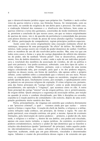 8 MAX WEBER
que o desenvolvimento jurídico segue suas próprias leis. Também o mala ordine
tenes da queixa relativa a terras, nas fórmulas francas, foi interpretado, com ou
sem razão, no sentido da exigência de um delito para o processo. Em todo caso,
a vindicação bilateral dos romanos e a diadicasia dos helenos, bem como as
queixas relativas a terras dos germanos, construídas de modo totalmente diferen-
te, permitem a conclusão de que nesses casos, em que se tratava originalmente
de queixas de status, isto é, da questão da pertinência à comunidade das pessoas
com plenos direitos em virtude da posse de terras (fundus significa "companhei-
ro", Kléros, participação de companheiro), regiam princípios jurídicos especiais.
Assim como não existe originalmente uma execução realmente oficial de
sentenças, tampouco há uma perseguição "de ofício" de delitos. No âmbito do-
méstico, todo castigo ocorre em virtude do poder doméstico do senhor. Conflitos
entre os membros de um clã são resolvidos pelos anciãos. Mas, uma vez que em
todos estes casos a forma e o grau do castigo dependem do arbítrió dos detento-
res do poder, não há nenhum "direito penal". Este se desenvolveu, primitiva-
mente, fora do âmbito doméstico, a saber: onde a ação de um indivíduo prejudi-
cava a totalidade dos membros da associação de vizinhos, de clã ou política à
qual este pertencia. Isso podia acontecer, sobretudo, com dois tipos de ações: o
crime religioso e o militar. Primeiro, portanto, com a violação de uma norma
mágica considerada tabu, por exemplo, pela qual a ira dos poderes mágicos,
espíritos ou deuses recaía, em forma de malefício, não apenas sobre o próprio
infrator, como também sobre a comunidade que o tolerava em seu meio. Nesses
casos, os companheiros, induzidos pelos magos ou sacerdotes, reagiam com ex-
pulsão (perda da paz), linchamento (como, por exemplo, o apedrejamento entre
os judeus) ou um processo religioso de expiação. O crime religioso era, portanto,
uma das fontes principais do "castigo interno", como se pode denominar este
procedimento, em oposição à "vingança", que acontece entre os clãs. A outra
fonte principal do castigo "interno" era de origem política, isto é, primitivamente,
de origem militar. Quem ameaçava a segurança da associação militar, por traição
ou quando já existia o combate disciplinado, por falta à disciplina ou covardia,
expunha-se à reação punitiva do comandante e do exército, depois de uma averi-
guação geralmente muito sumária dos fatos.
Partiu, principalmente, da vingança um caminho que conduziu diretamente
a um "processo criminal", o qual - veremos ainda por que razões - estava
sujeito a formas e regras fixas. A reação do chefe da família, a religiosa e a militar,
contra infrações nada conhece, em princípio, de formas e regras. No caso do
poder patriarcal, essa situação continua, em geral, a mesma. Apesar de eventuais
limitações, pela intervenção de outros poderes - primeiro, o poder do clã, mais
tarde, o religioso e o militar -, dentro de seu âmbito, este poder está vinculado,
apenas em casos muito isolados, a regras jurídicas. Ao contrário, os primitivos
poderes extradomésticos, inclusive o poder de tipo doméstico que se transfere a
relações não-domésticas (poder "patrimonial" do príncipe), todos aqueles pode-
res não-intradomésticos, que vamos subsumir sob a denominação comum de
imperium, acabaram, ainda que em grau diferente, vinculados a determinadas
regras. Adiamos o exame da proveniência dessas regras e da extensão em que
 