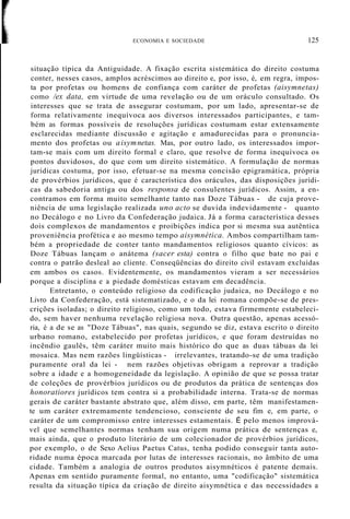 ECONOMIA E SOCIEDADE 125
situação típica da Antiguidade. A fixação escrita sistemática do direito costuma
conter, nesses casos, amplos acréscimos ao direito e, por isso, é, em regra, impos-
ta por profetas ou homens de confiança com caráter de profetas (aisymnetas)
como /ex data, em virtude de uma revelação ou de um oráculo consultado. Os
interesses que se trata de assegurar costumam, por um lado, apresentar-se de
forma relativamente inequívoca aos diversos interessados participantes, e tam-
bém as formas possíveis de resoluções jurídicas costumam estar extensamente
esclarecidas mediante discussão e agitação e amadurecidas para o pronuncia-
mento dos profetas ou aisymnetas. Mas, por outro lado, os interessados impor-
tam-se mais com um direito formal e claro, que resolve de forma inequívoca os
pontos duvidosos, do que com um direito sistemático. A formulação de normas
jurídicas costuma, por isso, efetuar-se na mesma concisão epigramática, própria
de provérbios jurídicos, que é característica dos oráculos, das disposições jurídi-
cas da sabedoria antiga ou dos responsa de consulentes jurídicos. Assim, a en-
contramos em forma muito semelhante tanto nas Doze Tábuas - de cuja prove-
niência de uma legislação realizada uno acto se duvida indevidamente - quanto
no Decálogo e no Livro da Confederação judaica. Já a forma característica desses
dois complexos de mandamentos e proibições indica por si mesma sua autêntica
proveniência profética e ao mesmo tempo aisymnética. Ambos compartilham tam-
bém a propriedade de conter tanto mandamentos religiosos quanto cívicos: as
Doze Tábuas lançam o anátema (sacer esta) contra o filho que bate no pai e
contra o patrão desleal ao cliente. Conseqüências do direito civil estavam excluídas
em ambos os casos. Evidentemente, os mandamentos vieram a ser necessários
porque a disciplina e a piedade domésticas estavam em decadência.
Entretanto, o conteúdo religioso da codificação judaica, no Decálogo e no
Livro da Confederação, está sistematizado, e o da lei romana compõe-se de pres-
crições isoladas; o direito religioso, como um todo, estava firmemente estabeleci-
do, sem haver nenhuma revelação religiosa nova. Outra questão, apenas acessó-
ria, é a de se as "Doze Tábuas", nas quais, segundo se diz, estava escrito o direito
urbano romano, estabelecido por profetas jurídicos, e que foram destruídas no
incêndio gaulês, têm caráter muito mais histórico do que as duas tábuas da lei
mosaica. Mas nem razões lingüísticas - irrelevantes, tratando-se de uma tradição
puramente oral da lei - nem razões objetivas obrigam a reprovar a tradição
sobre a idade e a homogeneidade da legislação. A opinião de que se possa tratar
de coleções de provérbios jurídicos ou de produtos da prática de sentenças dos
honoratiores jurídicos tem contra si a probabilidade interna. Trata-se de normas
gerais de caráter bastante abstrato que, além disso, em parte, têm manifestamen-
te um caráter extremamente tendencioso, consciente de seu fim e, em parte, o
caráter de um compromisso entre interesses estamentais. É pelo menos imprová-
vel que semelhantes normas tenham sua origem numa prática de sentenças e,
mais ainda, que o produto literário de um colecionador de provérbios jurídicos,
por exemplo, o de Sexo Aelius Paetus Catus, tenha podido conseguir tanta auto-
ridade numa época marcada por lutas de interesses racionais, no âmbito de uma
cidade. Também a analogia de outros produtos aisymnéticos é patente demais.
Apenas em sentido puramente formal, no entanto, uma "codificação" sistemática
resulta da situação típica da criação de direito aisymnética e das necessidades a
 