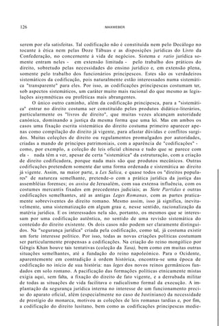 126 :MAXWEBER
serem por ela satisfeitas. Tal codificação não é constituída nem pelo Decálogo no
tocante à ética nem pelas Doze Tábuas e as disposições jurídicas do Livro da
Confederação, no concernente à vida de negócios. Sistema e ratio jurídica so-
mente entram neles - em extensão limitada - pelo trabalho dos práticos do
direito, sobretudo pelas necessidades do ensino jurídico e, em extensão plena,
somente pelo trabalho dos funcionários principescos. Estes são os verdadeiros
sistemáticos da codificação, pois naturalmente estão interessados numa sistemáti-
ca "transparente" para eles. Por isso, as codificações principescas costumam ter,
sob aspectos sistemáticos, um caráter muito mais racional do que mesmo as legis-
lações aisymnéticas ou proféticas mais abrangentes.
O único outro caminho, além da codificação principesca, para a "sistemáti-
ca" entrar no direito costuma ser constituído pelos produtos didático-literários,
particularmente os "livros de direito", que muitas vezes alcançam autoridade
canónica, dominando a justiça da mesma forma que uma lei. Mas em ambos os
casos uma fixação escrita sistemática do direito costuma primeiro aparecer ape-
nas como compilação do direito já vigente, para afastar dúvidas e conflitos surgi-
dos. Muitas coleções de direito ou regulamentos promulgados por autoridades,
criadas a mando de príncipes patrimoniais, com a aparência de "codificações" -
como, por exemplo, a coleção de leis oficial chinesa e tudo que se parece com
ela - nada têm a ver, apesar de certa "sistemática" da estruturação, com a criação
de direito codificadora, porque nada mais são que produtos mecânicos. Outras
codificações pretendem somente dar uma forma ordenada e sistemática ao direito
já vigente. Assim, na maior parte, a Lex Salica, e quase todos os "direitos popula-
res" de natureza semelhante, pretende-o com a prática jurídica da justiça das
assembléias forenses; os assisa de Jerusalém, com sua extensa influência, com os
costumes mercantis fixados em precedentes judiciais; as Siete Partidas e outras
codificações semelhantes, até as antigas Leges Romanas, com as partes pratica-
mente sobreviventes do direito romano. Mesmo assim, isso já significa, inevita-
velmente, uma sistematização em algum grau e, nesse sentido, racionalização da
matéria jurídica. E os interessados nela são, portanto, os mesmos que se interes-
sam por uma codificação autêntica, no sentido de uma revisão sistemática do
conteúdo do direito existente. Os dois casos não podem ser claramente distingui-
dos. Na "segurança jurídica" criada pela codificação, como tal, já costuma existir
um forte interesse político. Por isso, todas as novas criações políticas costumam
ser particularmente propensas a codificações. Na criação do reino mongólico por
Gêngis Khan houve tais tentativas (coleção da Yasa), bem como em muitas outras
situações semelhantes, até a fundação do reino napoleónico. Para o Ocidente,
aparentemente em contradição à ordem histórica, encontra-se uma época de
codificação no início de sua história: nas leges dos novos reinos germânicos fun-
dados em solo romano. A pacificação das formações políticas etnicamente mistas
exigia aqui, sem falta, a fixação do direito de fato vigente, e a derrubada militar
de todas as situações de vida facilitava o radicalismo formal da execução. A im-
plantação da segurança jurídica interna no interesse de um funcionamento preci-
so do aparato oficial, além (especialmente no caso de Justiniano) da necessidade
de prestígio do monarca, motivou as coleções de leis romanas tardias e, por fim,
a codificação do direito lusitano, bem como as codificações principescas medie-
 