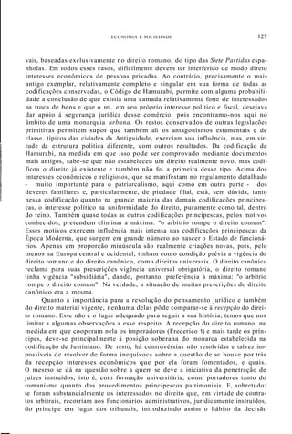 ECONOMIA E SOCIEDADE 127
I
I
!
vais, baseadas exclusivamente no direito romano, do tipo das Siete Partidas espa-
nholas. Em todos esses casos, dificilmente devem ter interferido de modo direto
interesses econômicos de pessoas privadas. Ao contrário, precisamente o mais
antigo exemplar, relativamente completo e singular em sua forma de todas as
codificações conservadas, o Código de Hamurabi, permite com alguma probabili-
dade a conclusão de que existia uma camada relativamente forte de interessados
na troca de bens e que o rei, em seu próprio interesse político e fiscal, desejava
dar apoio à segurança jurídica desse comércio, pois encontramo-nos aqui no
âmbito de uma monarquia urbana. Os restos conservados de outras legislações
primitivas permitem supor que também ali os antagonismos estamentais e de
classe, típicos das cidades da Antiguidade, exerciam sua influência, mas, em vir-
tude da estrutura política diferente, com outros resultados. Da codificação de
Hamurabi, na medida em que isso pode ser comprovado mediante documentos
mais antigos, sabe-se que não estabeleceu um direito realmente novo, mas codi-
ficou o direito já existente e também não foi a primeira desse tipo. Acima dos
interesses econômicos e religiosos, que se manifestam no regulamento detalhado
- muito importante para o patriarcalismo, aqui como em outra parte - dos
deveres familiares e, particularmente, de piedade filial, está, sem dúvida, tanto
nessa codificação quanto na grande maioria das demais codificações principes-
cas, o interesse político na uniformidade do direito, puramente como tal, dentro
do reino. Também quase todas as outras codificações principescas, pelos motivos
conhecidos, pretendem eliminar a máxima: "o arbítrio rompe o direito comum".
Esses motivos exercem influência mais intensa nas codificações principescas da
Época Moderna, que surgem em grande número ao nascer o Estado de funcioná-
rios. Apenas em proporção minúscula são realmente criações novas, pois, pelo
menos na Europa central e ocidental, tinham como condição prévia a vigência do
direito romano e do direito canônico, como direitos universais. O direito canônico
reclama para suas prescrições vigência universal obrigatória, o direito romano
tinha vigência "subsidiária", dando, portanto, preferência à máxima: "o arbítrio
rompe o direito comum". Na verdade, a situação de muitas prescrições do direito
canônico era a mesma. .
Quanto à importância para a revolução do pensamento jurídico e também
do direito material vigente, nenhuma delas pôde comparar-se à recepção do direi-
to romano. Esse não é o lugar adequado para seguir a sua história; temos que nos
limitar a algumas observações a esse respeito. A recepção do direito romano, na
medida em que cooperam nela os imperadores (Frederico 1) e mais tarde os prín-
cipes, deve-se principalmente à posição soberana do monarca estabelecida na
codificação de Justiniano. De resto, há controvérsias não resolvidas e talvez im-
possíveis de resolver de forma inequívoca sobre a questão de se houve por trás
da recepção interesses econômicos que por ela foram fomentados, e quais.
O mesmo se dá na questão sobre a quem se deve a iniciativa da penetração de
juízes instruídos, isto é, com formação universitária, como portadores tanto do
romanismo quanto dos procedimentos principescos patrimoniais. E, sobretudo:
se foram substancialmente os interessados no direito que, em virtude de contra-
tos arbitrais, recorriam aos funcionários administrativos, juridicamente instruídos,
do príncipe em lugar dos tribunais, introduzindo assim o hábito da decisão
 