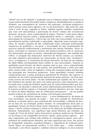 128 MAX WEBER
"oficial" em vez da "judicial" e acabando com os tribunais antigos (Stoelzel) ou se
(como particularmente Rosenthal tentou comprovar detalhadamente) os próprios
tribunais, em conseqüência da iniciativa dos príncipes, aceitaram progressiva-
mente juristas como juízes adjuntos, em vez de honoratiores. Seja como for, uma
coisa é certa: já que, segundo as fontes, também aquelas camadas estamentais
que viam com desconfiança a penetração do direito romano não costumavam
protestar, em geral, contra a participação de alguns "doutores" como juízes adjun-
tos e somente lutavam contra a preponderância destes e, sobretudo, contra a
participação de estrangeiros, é óbvio que em todo caso necessidades técnicas do
procedimento jurídico (sobretudo a capacidade, adquirida numa instrução espe-
cífica, de resumir situações de fato complicadas numa colocação juridicamente
inequívoca do problema e, em geral, a necessidade de uma racionalização do
processo judicial) condicionaram a penetração dos juristas formados. Nesse as-
pecto, coincidem os interesses técnicos dos práticos jurídicos com os interesses
dos interessados privados no direito, sobretudo dos burgueses, mas também dos
nobres. A recepção das disposições materiais do direito romano, ao contrário,
em nada importava precisamente aos interessados no direito mais "modernos",
isto é, os burgueses; as instituições do direito mercantil e de bens de raiz urbanos
da Idade Média correspondiam muito melhor às suas necessidades. Somente as
qualidades gerais formais do direito romano eram as que, com a especialização
inevitavelmente crescente da vida jurídica, lhe possibilitavam a vitória por toda
parte, menos onde, como na Inglaterra, existia uma instrução jurídica nacional que
era protegida por interesses poderosos. Estas qualidades formais também
condicionaram que a justiça principesca patrimonial do Ocidente não seguisse os
caminhos de um cultivo genuinamente patriarcal da justiça material e do bem-estar,
como ocorreu em outras partes. Um fato fundamental que impediu isto foi a instru-
ção formalista dos juristas, dos quais esta justiça precisava como funcionários, con-
servando para a justiça do Ocidente aquele grau de caráter formal-jurídico que lhe é
específico, em oposição à maioria das outras administrações patrimoniais do direito.
O respeito ao direito romano e à formação romanista dominava, por isso, tudo que
os inícios da Época Modema viam de codificações principescas - em sua grande
maioria criações do racionalismo de juristas com formação universitária.
A recepção do direito romano criou - e nisso fundamenta-se, do ponto de
vista sociológico, sua posição de poder - uma nova camada de honoratiores
jurídicos: os juristas doutos, que receberam das universidades o diploma de dou-
tor na base de sua formação jurídica literária. As conseqüências disso para as
qualidades formais do direito foram muito importantes. Já na época imperial ro-
mana, o direito romano começara a tornar-se um objeto de atividades puramente
literárias. Naturalmente, isso significava algo muito diferente, por exemplo, da
criação de "livros de direito" pelos honoratiores jurídicos medievais da Alemanha
ou da França ou de compêndios do direito vigente, pelos juristas ingleses - por
mais importantes que tenham sido também as conseqüências destes, pois sob a
influência do conhecimento filosófico, por mais superficial que fosse, dos juristas
da Antiguidade aumentou consideravelmente a importância do elemento pura-
mente lógico no pensamento jurídico. E isto tinha aqui - onde nenhuma
vinculação a um direito sagrado e nenhum interesse teológico ou ético-material
 