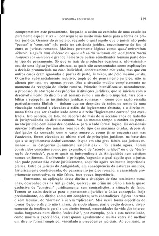 ECONOMIA E SOCIEDADE 129
comprometiam este pensamento, forçando-o assim ao caminho de uma casuística
puramente especulativa - conseqüências muito mais fortes para a forma da prá-
tica jurídica. Germes do princípio, segundo o qual aquilo que o jurista não pode
"pensar" e "construir" não pode ter existência jurídica, encontram-se de fato já
entre os juristas romanos. Máximas puramente lógicas como quod universitati
debetur, singu/is non debetur ou quod ab initio vitiosum est, non potest tractu
temporis convalescere e grande número de outras semelhantes formam parte des-
te tipo de pensamento. Só que se trata de produções ocasionais, não-sistemáti-
cas, de uma lógica jurídica abstrata, as quais são acrescentadas como explicações
à decisão pronunciada no caso individual, concretamente motivada, mas que em
outros casos eram ignoradas e postas de parte, às vezes, até pelo mesmo jurista.
O caráter substancialmente indutivo, empírico do pensamento jurídico, não se
alterou por isso, ou apenas pouco. Mas a situação mudou completamente no
momento da recepção do direito romano. Primeiro intensificou-se, naturalmente,
o processo de abstração das próprias instituições jurídicas, que se iniciara com o
desenvolvimento do direito civil romano rumo a um direito imperial. Para possi-
bilitar a recepção, as instituições jurídicas romanas - como com razão ressalta
particularmente Ehrlich - tinham que ser despidas de todos os restos de uma
vinculação nacional e elevadas à esfera do logicamente abstrato, e o direito ro-
mano tinha que ser absolutizado como o direito "logicamente correto" por exce-
lência. Isto ocorreu, de fato, no decorrer de mais de seiscentos anos de trabalho
da jurisprudência do direito comum. Mas ao mesmo tempo o caráter do pensa-
mento jurídico continuou deslocando-se para o lado formal lógico. Os ocasionais
aperçus brilhantes dos juristas romanos, do tipo das máximas citadas, depois de
desligados da conexão com o caso concreto, como já se encontravam nas
Pandectas, foram elevados ao último nível de princípios jurídicos, na base dos
quais se argumentava dedutivamente. O que em alto grau faltara aos juristas ro-
manos - as categorias puramente sistemáticas - foi criado agora. Foram
construídos conceitos como, por exemplo, o de "acordo jurídico" ou o de "decla-
ração de vontade", para os quais na jurisprudência da Antiguidade nem existiam
nomes uniformes. E sobretudo o princípio, 'segundo o qual aquilo que o jurista
não pode pensar não existe juridicamente, adquiriu agora realmente importância
prática. Entre os juristas da Antiguidade, em conseqüência da natureza analítica,
historicamente condicionada, do pensamento jurídico romano, a capacidade pro-
priamente construtiva, se não faltou, teve pouca importância.
Entretanto, na aplicação desse direito a situações de fato totalmente estra-
nhas, desconhecidas na Antiguidade, apareceu no primeiro plano a tarefa quase
exclusiva de "construir" juridicamente, sem contradições, a situação de fatos.
Tornou-se assim decisiva para o pensamento jurídico a única concepção, hoje
predominante, do direito como um complexo, sem contradições lógicas internas
e sem lacunas, de "normas" a serem "aplicadas". Mas nessa forma específica de
tornar lógico o direito não tinham, de modo algum, participação decisiva, diver-
samente da tendência geral a um direito formal, necessidades da vida dos interes-
sados burgueses num direito "calculável", por exemplo, pois a esta necessidade,
como mostra a experiência, corresponde igualmente e muitas vezes até melhor
um direito formal empírico, vinculado a precedentes judiciais. Ao contrário, as
 
