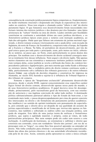 130 MAX WEBER
conseqüências da construção jurídica puramente lógica comportam-se, freqüentemente,
de modo totalmente irracional e disparatado em relação às expectativas dos interes-
sados no comércio. Nisso tem origem o chamado caráter "alheio à vida" do direito
puramente lógico. O que fomentou esse desenvolvimento foram necessidades inte-
lectuais internas dos teóricos jurídicos e dos doutores por eles formados: uma típica
aristocracia da "cultura" literária na área do direito. Laudos emitidos por faculdades
constituíam no continente a autoridade última em casos jurídicos duvidosos, e os
honoratiores jurídicos típicos eram juízes e notários com instrução acadêmica, ao
lado dos advogados. Onde quer que faltasse um estamento de juristas nacional orga-
nizado, o direito romano avançou vitoriosamente com a ajuda deles: com exceção da
Inglaterra, do norte da França e da Escandinávia, conquistou toda a Europa, da Espanha
até a Escócia e a Rússia. Na Itália, os portadores do desenvolvimento, por trás do
qual estava quase por toda parte o principado, eram, pelo menos no início, sobretu-
do os notários, ao passo que, no Norte, eram particularmente os juízes doutos dos
príncipes. Em nenhum caso o desenvolvimento do direito ocidental conseguiu man-
ter-se totalmente livre dessas influências. Nem sequer o do direito inglês. Não apenas
muitos elementos em sua sistemática e numerosos institutos jurídicos isolados mos-
tram vestígios delas, como também as revela a definição das fontes da common law:
precedentes judiciais e legalprincipies, por mais enorme que tenha ficado a diferença
na estrutura interna. Mas a verdadeira pátria do direito romano continuou sendo a
Itália, particularmente sob a influência dos tribunais genoveses e de outros tribunais
doutos Crotae), cuja coleção de decisões elegantes e construtivas foi impressa na
Alemanha, no século XVI, fazendo-a sujeitar-se à influência do Tribunal Superior e
dos tribunais de comarca.
Somente a época do "despotismo esclarecido" plenamente desenvolvido
procurou, desde o século XVIII, superar conscientemente esse específico caráter
lógico formal do direito comum, desenvolvido apenas nessa parte do mundo, e
de seus honoratiores jurídicos acadêmicos. O papel decisivo nisso foi desempe-
nhado, primeiramente, pelo racionalismo geral da burocracia, com sua ostenta-
ção de autocracia e sua ingênua convicção de saber tudo melhor. A dominação
política substancialmente patriarcal adotou o tipo do Estado de bem-estar, a ser
examinado mais tarde, e passa despreocupadamente por cima do querer concreto
dos interessados no direito e do formalismo do pensamento jurídico acadêmico.
Sua tendência é no sentido de oprimir totalmente este pensamento de especialis-
ta, pois entende que o direito deva ser despido de sua qualidade de assunto de
juristas especializados e modificado de tal forma que instrua não apenas os fun-
cionários, mas também e sobretudo os súditos sobre sua situação jurídica, sem
ajuda de ninguém. Esta idéia de uma justiça isenta de sutilezas e formalismos
jurídicos, que aspira à eqüidade material, é própria, como já vimos, de todo
patriarcalismo principesco. Mas nem sempre pode ele ceder sem reserva a esta
inclinação. A codificação de Justiniano, ao sistematizar e sublimar o direito que
constituía seu conteúdo, criou um verdadeiro "direito dos juristas", em vez de se
preocupar com os "leigos", ou como lhes fora possível aprender ou entender tal
direito. Não tinha condições para eliminar o ensinamento jurídico especializado,
diante das obras dos juristas clássicos e de sua autoridade oficialmente reconhe-
cida pela lei de citas. Assim, somente podia apresentar-se como a única coleção
 
