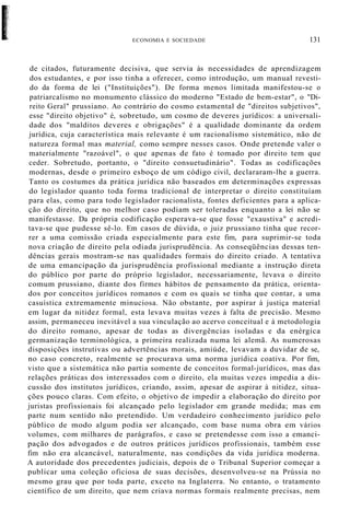 ECONOMIA E SOCIEDADE 131
de citados, futuramente decisiva, que servia às necessidades de aprendizagem
dos estudantes, e por isso tinha a oferecer, como introdução, um manual revesti-
do da forma de lei ("Instituições"). De forma menos limitada manifestou-se o
patriarcalismo no monumento clássico do moderno "Estado de bem-estar", o "Di-
reito Geral" prussiano. Ao contrário do cosmo estamental de "direitos subjetivos",
esse "direito objetivo" é, sobretudo, um cosmo de deveres jurídicos: a universali-
dade dos "malditos deveres e obrigações" é a qualidade dominante da ordem
jurídica, cuja característica mais relevante é um racionalismo sistemático, não de
natureza formal mas material, como sempre nesses casos. Onde pretende valer o
materialmente "razoável", o que apenas de fato é tomado por direito tem que
ceder. Sobretudo, portanto, o "direito consuetudinário". Todas as codificações
modernas, desde o primeiro esboço de um código civil, declararam-lhe a guerra.
Tanto os costumes da prática jurídica não baseados em determinações expressas
do legislador quanto toda forma tradicional de interpretar o direito constituíam
para elas, como para todo legislador racionalista, fontes deficientes para a aplica-
ção do direito, que no melhor caso podiam ser toleradas enquanto a lei não se
manifestasse. Da própria codificação esperava-se que fosse "exaustiva" e acredi-
tava-se que pudesse sê-lo. Em casos de dúvida, o juiz prussiano tinha que recor-
rer a uma comissão criada especialmente para este fim, para suprimir-se toda
nova criação de direito pela odiada jurisprudência. As conseqüências dessas ten-
dências gerais mostram-se nas qualidades formais do direito criado. A tentativa
de uma emancipação da jurisprudência profissional mediante a instrução direta
do público por parte do próprio legislador, necessariamente, levava o direito
comum prussiano, diante dos firmes hábitos de pensamento da prática, orienta-
dos por conceitos jurídicos romanos e com os quais se tinha que contar, a uma
casuística extremamente minuciosa. Não obstante, por aspirar à justiça material
em lugar da nitidez formal, esta levava muitas vezes à falta de precisão. Mesmo
assim, permaneceu inevitável a sua vinculação ao acervo conceitual e à metodologia
do direito romano, apesar de todas as divergências isoladas e da enérgica
germanização terminológica, a primeira realizada numa lei alemã. As numerosas
disposições instrutivas ou advertências morais, amiúde, levavam a duvidar de se,
no caso concreto, realmente se procurava uma norma jurídica coativa. Por fim,
visto que a sistemática não partia somente de conceitos formal-jurídicos, mas das
relações práticas dos interessados com o direito, ela muitas vezes impedia a dis-
cussão dos institutos jurídicos, criando, assim, apesar de aspirar à nitidez, situa-
ções pouco claras. Com efeito, o objetivo de impedir a elaboração do direito por
juristas profissionais foi alcançado pelo legislador em grande medida; mas em
parte num sentido não pretendido. Um verdadeiro conhecimento jurídico pelo
público de modo algum podia ser alcançado, com base numa obra em vários
volumes, com milhares de parágrafos, e caso se pretendesse com isso a emanci-
pação dos advogados e de outros práticos jurídicos profissionais, também esse
fim não era alcancável, naturalmente, nas condições da vida jurídica moderna.
A autoridade dos precedentes judiciais, depois de o Tribunal Superior começar a
publicar uma coleção oficiosa de suas decisões, desenvolveu-se na Prússia no
mesmo grau que por toda parte, exceto na Inglaterra. No entanto, o tratamento
científico de um direito, que nem criava normas formais realmente precisas, nem
 