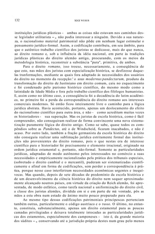 132 MAX WEBER
instituições jurídicas plásticas - ambas as coisas não estavam nos caminhos des-
se legislador utilitarista -, não podia interessar a ninguém. Devido a sua nature-
za, o racionalismo material patrimonial não põde em nenhum lugar estimular o
pensamento jurídico-formal. Assim, a codificação contribuiu, em seu âmbito, para
que o autêntico trabalho científico dos juristas se dedicasse, mais do que nunca,
ao direito romano e, sob a influência da idéia nacional, em parte às tradições
jurídicas plásticas do direito alemão antigo, procurando, com os meios da
metodologia histórica, reconstruir a substância "pura", primitiva, de ambos.
Para o direito romano, isso trouxe, necessariamente, a conseqüência de
que este, nas mãos dos juristas com especialização histórica, se desfizesse daque-
las tranformações, mediante as quais fora adaptado às necessidades dos usuários
do direito no momento da recepção:' o usus modernus pandectarum, produto da
transformação do direito de Justiniano em direito comum, caiu no esquecimento
e foi condenado pelo purismo histórico científico, do mesmo modo como a
latinidade da Idade Média o fora pelo trabalho científico dos filólogos humanistas.
E, assim como no último caso, a conseqüência foi a decadência do latim acadêmi-
co, no primeiro foi a perda da correspondência do direito romano aos interesses
comerciais modernos. Só então ficou inteiramente livre o caminho para a lógica
jurídica abstrata. Havia acontecido, portanto, apenas um deslocamento do efeito
do racionalismo científico para outra área, e não - como acreditam muitas vezes
os historiadores - sua superação. Mas os juristas da escola histórica, como é fácil
compreender, não conseguiram realizar de forma convincente uma nova sistema-
tização puramente lógica do direito antigo. Como se sabe, quase todos os com-
pêndios sobre as Pandectas, até o de Windscheid, ficaram inacabados, e não é
acaso. Por outro lado, também a fração germanista da escola histórica do direito
não conseguiu realizar uma sublimação jurídica estritamente formal das institui-
ções não provenientes do direito romano, pois o que nestas era de interesse
científico para o historiador foi precisamente o elemento irracional, originado na
ordem jurídica estamental e, portanto, não-formal. Somente as particularidades
jurídicas, adaptadas de modo autônomo pelos interessados no comércio a suas
necessidades e empiricamente racionalizadas pela prática dos tribunais especiais,
(sobretudo o direito cambial e o mercantil), puderam ser sistematizadas cientifi-
camente e afinal em forma de codificações, sem perder a correspondência à prá-
tica, porque nesse caso interferiram necessidades econômicas urgentes e inequí-
vocas. Mas quando, depois de sete décadas de predomínio da escola histórica e
de um desenvolvimento da ciência histórica do direito nem sequer aproximada-
mente alcançado noutros países, em virtude da criação do Reich alemão, foi apre-
sentada, de modo enfático, como tarefa nacional a uniformização do direito civil,
a classe dos juristas alemães, dividida em si e em parte de má vontade, pôs as
mãos a esta obra num estado de ânimo muito pouco preparado para ela.
Ao mesmo tipo dessas codificações patrimoniais principescas pertenciam
também outras, particularmente o código austríaco e o russo. O último, no entan-
to, constituía, substancialmente, apenas um direito estamental para as poucas
camadas privilegiadas e deixava totalmente intocadas as particularidades jurídi-
cas dos estamentos, especialmente dos camponeses - isto é, da grande maioria
dos súditos -, conservando até a jurisdição própria destes num grau pelo menos
 