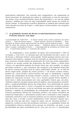 ECONOMIA E SOCIEDADE 133
praticamente importante. Sua extensão mais compendiosa, em comparação ao
direito prussiano, foi alcançada por ambas as codificações à custa de uma preci-
são muitas vezes consideravelmente menor das disposições e, no caso do código
austríaco, também por causa de uma originalidade muito menor em relação ao
direito romano. O pensamento científico apoderou-se também dele somente após
várias décadas (na obra de Unger), e então quase exclusivamente com categorias
romanísticas.
§ 7. As qualidades formais do direito revolucionariamente criado.
O direito natural e seus tipos
A peculiaridade do Code Civil. - O direito natural como critério normativo do direito
positivo. - Tipos do direito natural. - Direito natural e direitos de liberdade. - Trans-
formação do direito natural formal-racional em direito natural material-racional. - Rela-
ções de classe dos axiomas do direito natural. - Influência prática do direito natural
sobre a criação e aplicação do direito. - A decomposição da axiomática do direito natu-
ral. - O positivismo jurídico e o estamento dos juristas.
Se comparamos a esses produtos da época pré-revolucionária o filho da
revolução, o Code Civil, e as imitações que tem encontrado em todo o oeste e sul
da Europa, a diferença formal é muito grande. Faltam qualquer mistura com com-
ponentes não-jurídicos, qualquer nota de instrução ou advertência moral e qual-
quer casuística. Grande número de disposições do Code tem caráter epigramático
e plástico no mesmo sentido das disposições das Doze Tábuas, e muitas delas
vieram a ser patrimônio popular da mesma forma que, por exemplo, os antigos
provérbios jurídicos; o que certamente não aconteceu com nenhuma disposição
do direito comum prussiano nem de outras codificações alemãs. Se, ao lado do
direito anglo-saxão, produto da prática jurídica, e do direito comum romano,
produto do ensino jurídico teórico-literário (no qual se fundamenta a grande
maioria das codificações da Europa oriental e central), o direito do Code, como
produto da legislação racional, veio a ser o terceiro grande direito mundial, a
razão disso é dada precisamente por essas qualidades formais que, em parte,
realmente implicam, em parte apenas parecem implicar, uma transparência extraordi-
nária e compreensibilidade precisa das disposições. Essa plasticidade de muitas
de suas disposições deve o Code à orientação de numerosos institutos jurídicos
pelo direito dos costumes. A ela foi sacrificada uma parte das qualidades formal-
jurídicas e também da profundidade da consideração material. Mas, apesar da
estrutura geralmente abstrata da sistemática jurídica e do caráter axiomático de
numerosas disposições, o pensamento jurídico não é estimulado a uma ocupação
realmente construtiva com os institutos jurídicos em seu contexto pragmático. No
mais das vezes, é levado a aceitar simplesmente como "máximas" aquelas ocor-
rências do Code que não têm o caráter de regras, mas de "máximas jurídicas", e
adaptá-las à prática na base dos problemas concretos; e as qualidades formais da
jurisprudência francesa moderna talvez possam ser atribuídas, em parte, a essa
peculiaridade um tanto contraditória da lei. Essa, por sua vez, é a manifestação
 