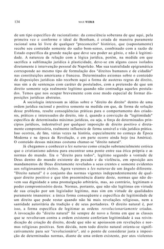 134 MAX WEBER
de um tipo específico de racionalismo: da consciência soberana de que aqui, pela
primeira vez e conforme o ideal de Bentham, é criada de maneira puramente
racional uma lei livre de qualquer "preconceito" histórico, que (supostamente)
recebe seu conteúdo somente do sadio bom-senso, combinado com a razão de
Estado específica da grande nação que deve seu poder ao gênio, e não à legitimi-
dade. A natureza da relação com a lógica jurídica, porém, na medida em que
sacrifica a sublimação jurídica à plasticidade, deve-se em alguns casos isolados
diretamente à intervenção pessoal de Napoleão. Mas sua teatralidade epigramática
corresponde ao mesmo tipo de formulação dos "direitos humanos e de cidadão"
nas constituições americana e francesa. Determinados axiomas sobre o conteúdo
de disposições jurídicas não recebem aqui a forma de austeras regras de direito,
mas sim a de sentenças com caráter de postulados, com a pretensão de que um
direito somente seja realmente legítimo quando não contradiga aqueles postula-
dos. Temos que nos ocupar brevemente com esse modo especial de formar dis-
posições jurídicas abstratas.
À sociologia interessam as idéias sobre o "direito do direito" dentro de uma
ordem jurídica racional e positiva somente na medida em que, da forma de solução
desse problema, resulte conseqüências práticas para o comportamento dos criado-
res, práticos e interessados do direito, isto é, quando a convicção da "legitimidade"
específica de determinadas máximas jurídicas, ou seja, a força de determinados prin-
cípios jurídicos, indestrutível por qualquer imposição de direito positivo e direta-
mente compromissória, realmente influencie de forma sensível a vida jurídica prática.
Isso ocorreu, de fato, várias vezes na história, especialmente no começo da Época
Moderna e na época da Revolução, e em parte ocorre ainda hoje (na América).
O conteúdo dessas máximas costuma chamar-se "direito natural".
Já chegamos a conhecer a lex naturae como criação substancialmente estóica
que o cristianismo adotou para encontrar uma ponte entre sua ética própria e as
normas do mundo. Era o "direito para todos", legítimo segundo a vontade de
Deus dentro do mundo existente do pecado e da violência, em oposição aos
mandamentos de Deus diretamente revelados a seus crentes e somente evidentes
aos religiosamente eleitos. Agora veremos a lex naturae de um ângulo diferente.
"Direito natural" é o conjunto das normas vigentes independentemente de qual-
quer direito positivo e que têm preeminência diante deste, normas que não de-
vem sua dignidade a uma promulgação arbitrária, mas, ao contrário, legitimam o
poder compromissório desta. Normas, portanto, que não são legítimas em virtude
de sua criação por um legislador legítimo, mas sim em virtude de qualidades
puramente imanentes: a única forma conseqüente e específica de legitimidade de
um direito que pode restar quando não há mais revelações religiosas, nem a
santidade autoritária da tradição e de seus portadores. O direito natural é, por
isso, a forma específica de legitimar as ordens revolucionariamente criadas.
A invocação do "direito natural" foi sempre de novo a forma em que as classes
que se revoltavam contra a ordem existente conferiam legitimidade à sua reivin-
dicação de criação de direito, desde que não se apoiassem em revelações e nor-
mas religiosas positivas. Sem dúvida, nem todo direito natural orienta-se signifi-
cativamente para ser "revolucionário", até o ponto de considerar justa a imposi-
ção de determinadas normas, diante de uma ordem existente, por atos violentos
 