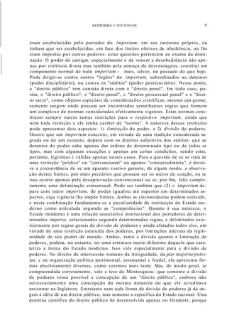 ECOKOMIA E SOCIEDADE 9
eram estabelecidas pelo portador do imperium, em seu interesse próprio, ou
tinham que ser estabelecidas, em face dos limites efetivos da obediência, ou lhe
eram impostas por outros poderes: estas questões pertencem ao exame da domi-
nação. O poder de castigar, especialmente o de vencer a desobediência não ape-
nas por violência di reta mas também pela ameaça de desvantagens, constitui um
componente normal de todo imperium - mais, talvez, no passado do que hoje.
Pode dirigir-se contra outros "órgãos" do imperium, subordinados ao detentor
(poder disciplinário), ou contra os "súditos" (poder penitenciário). Nesse ponto,
o "direito público" tem cantata di reta com o "direito penal". Em todo caso, po-
rém, o "direito público", o "direito penal", o "direito processual penal" e o "direi-
to sacro", como objetos especiais de considerações científicas, mesmo em germe,
somente surgem onde possam ser encontradas semelhantes regras que formem
um complexo de normas consideradas efetivamente vigentes. Estas normas cons-
tituem sempre outras tantas restrições para o respectivo imperium, ainda que
nem toda restrição a ele tenha caráter de "norma". A natureza dessas restrições
pode apresentar dois aspectos: 1) limitação do poder, e 2) divisão de poderes.
Ocorre que um imperium concreto, em virtude de uma tradição considerada sa-
grada ou de um estatuto, depara com os direitos subjetivos dos súditos: que ao
detentor do poder cabe apenas dar ordens de determinado tipo ou de todos os
tipos, mas com algumas exceções e apenas em certas condições, sendo estas,
portanto, legítimas e válidas apenas nestes casos. Para a questão de se se trata de
uma restrição "jurídica" ou "convencional" ou apenas "consuetudinária", é decisi-
va a circunstância de se um aparato coatívo garante, de algum modo, a observa-
ção destes limites, por mais precários que possam ser os meios de coação, ou se
isso ocorre apenas pela desaprovação convencional ou se, por fim, falta comple-
tamente uma delimitação consensual. Pode ser também que (2) o imperium de-
pare com outro imperium, de poder igualou até superior em determinados as-
pectos, cuja vigência lhe impõe limites. Ambas as circunstâncias podem coincidir,
e nesta combinação fundamenta-se a peculiaridade da instituição do Estado mo-
derno como articulada segundo as "competências". Quanto à sua natureza, o
Estado moderno é uma relação associativa institucional dos portadores de deter-
minados imperia, selecionados segundo determinadas regras, e delimitados exte-
riormente por regras gerais de divisão de poderes e ainda afetados todos eles, em
virtude de uma restrição estatuída dos poderes, por limitações internas da legiti-
midade de seu poder de mando. Ambas, tanto a divisão quanto a limitação de
poderes, podem, no entanto, ter uma estrutura muito diferente daquela que cara-
teriza a forma do Estado moderno. Isso vale especialmente para a divisão de
poderes. No direito de intercessão romano da Antiguidade, da par majorue potes-
tas, e na organização política patrimonial, estamental e feudal, ela apresenta for-
mas absolutamente diversas, como veremos mais tarde. Mas, de modo geral, se
compreendida corretamente, vale a tese de Montesquieu: que somente a divisão
de poderes torna possível a concepção de um "direito público", embora não
necessariamente uma concepção da mesma natureza do que ele acreditava
encontrar na Inglaterra. Entretanto nem toda forma de divisão de poderes já dá ori-
gem à idéia de um direito público, mas somente a específica do Estado racional. Uma
doutrina científica do direito público foi desenvolvida apenas no Ocidente, porque
 