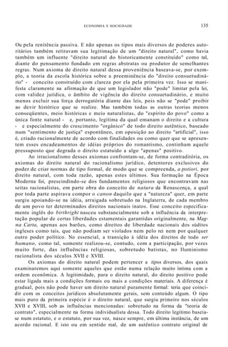 ECONOMIA E SOCIEDADE 135
Ou pela renitência passiva. E não apenas os tipos mais diversos de poderes auto-
ritários também retiravam sua legitimação de um "direito natural", como havia
também um influente "direito natural do historicamente constituído" como tal,
diante do pensamento fundado em regras abstratas ou produtor de semelhantes
regras. Num axioma de direito natural dessa proveniência baseava-se, por exem-
plo, a teoria da escola histórica sobre a preeminência do "direito consuetudiná-
rio" - conceito construído com clareza por ela pela primeira vez. Isso se mani-
festa claramente na afirmação de que um legislador não "pode" limitar pela lei,
com validez jurídica, o âmbito de vigência do direito consuetudinário, e muito
menos excluir sua força derrogatória diante das leis, pois não se "pode" proibir
ao devir histórico que se realize. Mas também todas as outras teorias menos
conseqüentes, meio históricas e meio naturalistas, do "espírito do povo" como a
única fonte natural - e, portanto, legítima da qual emanam o direito e a cultura
- e especialmente do crescimento "orgânico" de todo direito autêntico, baseado
num "sentimento de justiça" espontâneo, em oposição ao direito "artificial", isso
é, criado racionalmente de acordo com finalidades ou como quer que se apresen-
tem esses encadeamentos de idéias próprios do romantismo, continham aquele
pressuposto que degrada o direito estatuído a algo "apenas" positivo.
Ao irracionalismo desses axiomas confrontam-se, de forma contraditória, os
axiomas do direito natural do racionalismo jurídico, detentores exclusivos do
poder de criar normas de tipo formal, de modo que se compreenda, a potiori, por
direito natural, com toda razão, apenas estes últimos. Sua formação na Época
Moderna foi, prescindindo-se dos fundamentos religiosos que encontravam nas
seitas racionalistas, em parte obra do conceito de natura da Renascença, a qual
por toda parte aspirava compor o canon daquilo que a "natureza" quer, em parte
surgiu apoiando-se na idéia, arraigada sobretudo na Inglaterra, de cada membro
de um povo ter determinados direitos nacionais inatos. Esse conceito especifica-
mente inglês do birthright nasceu substancialmente sob a influência da interpre-
tação popular de certas liberdades estamentais garantidas originalmente, na Mag-
na Carta, apenas aos barões, como direitos de liberdade nacionais dos súditos
ingleses como tais, que não podiam ser violados nem pelo rei nem por qualquer
outro poder político. No essencial, a transição à idéia dos direitos de todo ser
humano, como tal, somente realizou-se, contudo, com a participação, por vezes
muito forte, das influências religiosas, sobretudo batistas, no Iluminismo
racionalista dos séculos XVII e XVIII.
Os axiomas do direito natural podem pertencer a tipos diversos, dos quais
examinaremos aqui somente aqueles que estão numa relação muito íntima com a
ordem econômica. A legitimidade, para o direito natural, do direito positivo pode
estar ligada mais a condições formais ou mais a condições materiais. A diferença é
gradual, pois não pode haver um direito natural puramente formal: teria que coinci-
dir com os conceitos jurídicos absolutamente gerais, sem conteúdo algum. O tipo
mais puro da primeira espécie é o direito natural, que surgiu primeiro nos séculos
XVII e XVIII, sob as influências mencionadas: sobretudo na forma da "teoria de
contrato", especialmente na forma individualista dessa. Todo direito legítimo baseia-
se num estatuto, e o estatuto, por sua vez, nasce sempre, em última instância, de um
acordo racional. E isto ou em sentido real, de um autêntico contrato original de
 