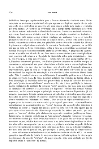 136 MAX WEBER
indivíduos livres que regula também para o futuro a forma de criação de novo direito
estatuído, ou então no sentido ideal, de que apenas será legítimo aquele direito cujo
conteúdo não contradiga ao conceito de uma ordem ditada pela razão e estatuída
por livre acordo. Os "direitos de liberdade" são o componente substancial desse tipo
de direito natural: sobretudo a liberdade de contrato. O contrato racional voluntário,
seja como fundamento histórico real de todas as relações associativas, inclusive o
Estado, seja pelo menos como critério regulador da avaliação, veio a ser um dos
princípios universais das construções do direito natural. Como todo direito natural
formal, encontra-se também este, em princípio, sobre a base do sistema dos direitos
legitimamente adquiridos em virtude de contratos funcionais e, portanto, na medida
em que se trata de bens econômicos, sobre a base da comunidade consensual eco-
nômica criada pelo desenvolvimento pleno da propriedade. A propriedade legitima-
mente adquirida em virtude de um livre contrato com todos (contrato original) ou
com terceiros individuais e a liberdade de disposição sobre esta propriedade - isso
é, em princípio, a livre concorrência - fazem parte de seus componentes óbvios.
A liberdade contratual, portanto, tem limites formais somente na medida em que os
contratos e a ação social, em geral, não violem o direito natural que os legitima. Isso
é, na medida em que não devem tocar nos direitos de liberdade eternos e
imprescritíveis, quer se trate de estipulações privadas entre indivíduos ou da ação
institucional dos órgãos da associação e da obediência dos membros diante dessa
ação. Não é possível submeter-se validamente à escravidão política nem à baseada
no direito privado. Mas, de resto, nenhum estatuto pode limitar, de forma válida, a
livre disposição do indivíduo sobre sua propriedade ou força de trabalho. Por exem-
plo, toda "proteçâo ao trabalhador" conforme a lei, isto é, toda proibição de determi-
nados conteúdos do contrato de trabalho "livre", constitui, por isso, uma usurpação
da liberdade de contrato, e a judicatura do Supremo Tribunal dos Estados Unidos
sustentou, até há pouco tempo, o princípio de que semelhantes disposições, já sob
aspectos puramente formais, sejam nulas em virtude dos preâmbulos, constitucionais,
baseados no direito natural. Os critérios materiais daquilo que é legítimo segundo o
direito natural são a "natureza" e a "razão". Estas duas e as regras deduzíveis delas -
regras gerais do acontecer e normas de vigência geral, portanto - são consideradas
coincidentes; os conhecimentos da "razão" humana são considerados idênticos à
"natureza da coisa", à "lógica das coisas", como se diria hoje em dia; aquilo que se
quer que valha é considerado idêntico àquilo que de fato existe, em média, por toda
parte; as "normas" obtidas pela elaboração lógica de conceitos, jurídicos ou éticos,
fazem parte, no mesmo sentido que as "leis naturais", daquelas regras universalmen-
te compromissórias que "nem Deus pode mudar" e às quais não deve tentar opor-se
nenhuma ordem jurídica. À natureza da coisa e ao princípio da legitimidade de direi-
tos adquiridos corresponde, por exemplo, a existência exclusiva daquele dinheiro
que obteve sua função monetária pela livre troca de bens, isso é, o dinheiro metálico.
Por isso, uma ordem jurídica tem, por exemplo, o dever, derivado do direito natural
- como afirmaram ocasionalmente certos fanáticos ainda no século XIX - de antes
permitir a decadência do Estado do que manchar a existência legítima do direito pela
ilegitimidade da criação "artificial" de papel-moeda, pois uma violação do direito
legítimo anula o "conceito" de Estado.
 