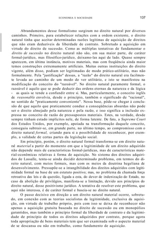 ECONOMIA E SOCIEDADE 137
Abrandamentos desse formalismo surgiram no direito natural por diversos
caminhos. Primeiro, para estabelecer relações com a ordem existente, o direito
natural tinha que aceitar determinadas razões legítimas de aquisição de direitos
que não eram deduzíveis da liberdade de contrato. Sobretudo a aquisição em
virtude do direito de sucessão. Como as múltiplas tentativas de fundamentar o
direito de sucessão no direito natural não são, em sua maior parte, de caráter
formal-jurídico, mas filosófico-jurídico, deixamo-las aqui de lado. Quase sempre
aparecem, em última instância, motivos materiais, mas com freqüência ainda maior
temos construções extremamente artificiais. Muitas outras instituições do direito
vigente, além disso, podiam ser legitimadas de modo prático-utilitário, mas não
formalmente. Pela "justificação" dessas, a "razão" do direito natural era facilmen-
te levada ao caminho de um modo de ver utilitário, e isto se manifestou na
modificação do conceito do "razoável". No direito natural puramente formal, o
razoável é aquilo que se pode deduzir das ordens eternas da natureza e da lógica
- as quais se tende a confundir entre si. Mas, particularmente, o conceito inglês
de reasonable envolvia, desde o princípio, também o significado de "racional",
no sentido de "praticamente conveniente". Nessa base, pôde-se chegar à conclu-
são de que aquilo que praticamente conduz a conseqüências absurdas não pode
ser o direito almejado pela natureza e pela razão, e isso significa a inclusão ex-
pressa no conceito de razão de pressupostos materiais. Estes, na verdade, desde
sempre tinham estado implícitos nele, de forma latente. De fato, a Supreme Court
dos Estados Unidos, por exemplo, apoiada na transformação daquele conceito,
conseguiu subtrair-se, em grande parte, no último tempo, ao compromisso com o
direito natural formal, criando para si a possibilidade de reconhecer, por exem-
plo, a validade de certas partes da legislação social.
Em princípio, porém, o direito natural formal transforma-se em direito natu-
ral material a partir do momento em que a legitimidade de um direito adquirido
não depende mais de características formal-jurídicas, mas de características mate-
rial-econômicas relativas à forma de aquisição. No sistema dos direitos adquiri-
dos de Lassalle, tenta-se ainda decidir determinado problema, em termos do di-
reito natural, com meios formais, mas com os meios da doutrina hegeliana de
desenvolvimento. Pressupõe-se a intangibilidade dos direitos adquiridos com legiti-
midade formal na base de um estatuto positivo; mas, no problema da chamada força
retroativa das leis e da questão, ligada a esta, do dever de indenização do Estado, no
caso da abolição de privilégios, manifesta-se a limitação, devido aos princípios do
direito natural, desse positivismo jurídico. A tentativa de resolver este problema, que
aqui não interessa, é de caráter formal e baseia-se no direito natural.
O passo decisivo em direção a um direito natural material ocorre, sobretu-
do, em conexão com as teorias socialistas da legitimidade, exclusiva da aquisi-
ção, em virtude de trabalho próprio, pois com isso se deixa de reconhecer não
apenas a aquisição gratuita baseada no direito de sucessão ou em monopólios
garantidos, mas também o princípio formal da liberdade de contrato e da legitimi-
dade de princípio de todos os direitos adquiridos por contrato, porque agora
toda apropriação de bens materiais tem que ser examinada sob o aspecto material
de se descansa ou não em trabalho, como fundamento de aquisição.
 