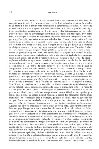 138 MAX WEBER
Naturalmente, tanto o direito natural formal racionalista da liberdade de
contrato quanto este direito natural material da legitimidade exclusiva do produ-
to de trabalho estão fortemente vinculados a determinadas classes. A liberdade
de contrato e todas as disposições dela deduzidas, referentes à propriedade legí-
tima, constituíam, obviamente, o direito natural dos interessados no mercado,
como interessados na apropriação definitiva dos meios de produção. Por outro
lado, é claro que o dogma da específica impossibilidade de apropriação da terra,
por ninguém tê-la produzido com seu trabalho, isso é, o protesto contra o fecha-
mento da comunidade de proprietários de terra, corresponde à situação de classe
dos camponeses proletarizados, cuja margem restrita de produção de alimentos
os obriga a submeter-se ao jugo dos monopolizadores do solo. Também é claro
que este lema tem que adquirir força patética, especialmente onde para o rendi-
mento da produção agrícola continua sendo decisiva a qualidade natural do solo,
e, ao mesmo tempo, a apropriação do solo ainda não está fechada internamente;
onde, além disso, não existe a "grande empresa" racional como forma de organi-
zação do trabalho na agricultura, provindo, ao contrário, a renda dos latifundiários
do arrendamento das terras ou sendo ela conseguida com o inventário e a técnica
de camponeses. Do ponto de vista positivo, este direito natural dos pequenos
camponeses pode ser interpretado de forma diversa, devendo abranger tanto
1) o direito a uma parcela do solo, na medida da aplicação plena da força de
trabalho do camponês (em russo: trudowaja norma), quanto 2) o direito a uma
parcela do solo, que permite a satisfação das necessidades tradicionalmente in-
dispensáveis (em russo: potrebitjelnaje norma) - isso é, na terminologia corren-
te: o "direito a trabalho" ou o "direito ao mínimo vistal" - e, ligado a ambos,
3) o "direito ao produto total do trabalho". A última revolução agrária baseada no
direito natural que, segundo a probabilidade atual, o mundo terá visto - a russa da
década passada 0905-1906) - dessangrou-se internamente, também no sentido
puramente ideal, em virtude do antagonismo irreconciliável entre aquelas pri-
meiras duas normas de direito natural possíveis e diante dos programas camponeses
motivados por considerações históricas, político-realistas, prático-econômicas
ou, por fim - numa confusão sem saída, por se encontrarem em contradição
com os próprios dogmas fundamentais - por idéias marxistas evolucionistas.
Aqueles três direitos individuais "socialistas", como se sabe, desempenhavam tam-
bém um papel importante no mundo das idéias do proletariado industrial. Deles,
o primeiro e o segundo têm teoricamente um sentido possível, tanto em condi-
ções de existência artesanais quanto capitalistas dos trabalhadores; o terceiro, ao
contrário, somente em artesanais, mas não em capitalistas, ou então apenas quan-
do se imagina universalmente realizada (e realizável) a observação estritamente
tradicional de determinados preços de custo na troca dos produtos. Também na
área da agricultura, isso se aplica a uma produção sem capital, pois a divisão
capitalista da produção desloca, imediatamente, a imputação do rendimento do
solo cultivado do lugar direta da produção agrícola para as oficinas produtoras
de instrumentos agrícolas, adubos artificiais, etc., e na área da indústria ocorre a
mesma coisa. E onde a valorização dos produtos num mercado com livre concor-
rência determina o rendimento, o conteúdo daquele direito do indivíduo perde,
inevitavelmente, o sentido de um "rendimento de trabalho" individual - que
 