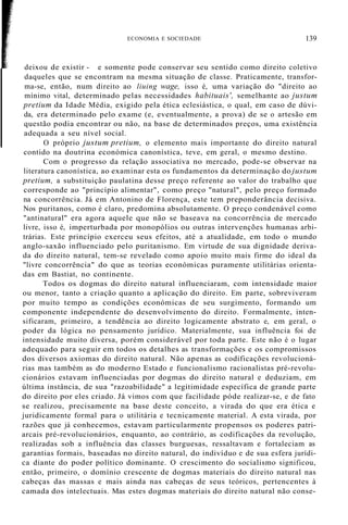 deixou de existir - e somente pode conservar seu sentido como direito coletivo
daqueles que se encontram na mesma situação de classe. Praticamente, transfor-
ma-se, então, num direito ao liuing wage, isso é, uma variação do "direito ao
mínimo vital, determinado pelas necessidades habituais', semelhante ao justum
pretium da Idade Média, exigido pela ética eclesiástica, o qual, em caso de dúvi-
da, era determinado pelo exame (e, eventualmente, a prova) de se o artesão em
questão podia encontrar ou não, na base de determinados preços, uma existência
adequada a seu nível social.
O próprio justum pretium, o elemento mais importante do direito natural
contido na doutrina económica canonística, teve, em geral, o mesmo destino.
Com o progresso da relação associativa no mercado, pode-se observar na
literatura canonística, ao examinar esta os fundamentos da determinação do justum
pretium, a substituição paulatina desse preço referente ao valor do trabalho que
corresponde ao "princípio alimentar", como preço "natural", pelo preço formado
na concorrência. Já em Antonino de Florença, este tem preponderância decisiva.
Nos puritanos, como é claro, predomina absolutamente. O preço condenável como
"antinatural" era agora aquele que não se baseava na concorrência de mercado
livre, isso é, imperturbada por monopólios ou outras intervenções humanas arbi-
trárias. Este princípio exerceu seus efeitos, até a atualidade, em todo o mundo
anglo-saxão influenciado pelo puritanismo. Em virtude de sua dignidade deriva-
da do direito natural, tem-se revelado como apoio muito mais firme do ideal da
"livre concorrência" do que as teorias económicas puramente utilitárias orienta-
das em Bastiat, no continente.
Todos os dogmas do direito natural influenciaram, com intensidade maior
ou menor, tanto a criação quanto a aplicação do direito. Em parte, sobreviveram
por muito tempo as condições económicas de seu surgimento, formando um
componente independente do desenvolvimento do direito. Formalmente, inten-
sificaram, primeiro, a tendência ao direito logicamente abstrato e, em geral, o
poder da lógica no pensamento jurídico. Materialmente, sua influência foi de
intensidade muito diversa, porém considerável por toda parte. Este não é o lugar
adequado para seguir em todos os detalhes as transformações e os compromissos
dos diversos axiomas do direito natural. Não apenas as codificações revolucioná-
rias mas também as do moderno Estado e funcionalismo racionalistas pré-revolu-
cionários estavam influenciadas por dogmas do direito natural e deduziam, em
última instância, de sua "razoabilidade" a legitimidade específica de grande parte
do direito por eles criado. Já vimos com que facilidade póde realizar-se, e de fato
se realizou, precisamente na base deste conceito, a virada do que era ética e
juridicamente formal para o utilitária e tecnicamente material. A esta virada, por
razões que já conhecemos, estavam particularmente propensos os poderes patri-
arcais pré-revolucionários, enquanto, ao contrário, as codificações da revolução,
realizadas sob a influência das classes burguesas, ressaltavam e fortaleciam as
garantias formais, baseadas no direito natural, do indivíduo e de sua esfera jurídi-
ca diante do poder político dominante. O crescimento do socialismo significou,
então, primeiro, o domínio crescente de dogmas materiais do direito natural nas
cabeças das massas e mais ainda nas cabeças de seus teóricos, pertencentes à
camada dos intelectuais. Mas estes dogmas materiais do direito natural não conse-
ECONOMIA E SOCIEDADE 139
 