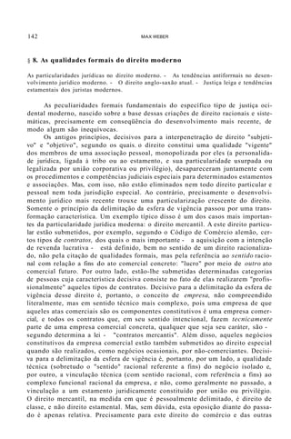 142 MAX WEBER
§ 8. As qualidades formais do direito moderno
As particularidades jurídicas no direito moderno. - As tendências antiforrnais no desen-
volvimento jurídico moderno. - O direito anglo-saxão atual. - Justiça leiga e tendências
estamentais dos juristas modernos.
As peculiaridades formais fundamentais do específico tipo de justiça oci-
dental moderno, nascido sobre a base dessas criações de direito racionais e siste-
máticas, precisamente em conseqüência do desenvolvimento mais recente, de
modo algum são inequívocas.
Os antigos princípios, decisivos para a interpenetração de direito "subjeti-
vo" e "objetivo", segundo os quais. o direito constitui uma qualidade "vigente"
dos membros de uma associação pessoal, monopolizada por eles (a personalida-
de jurídica, ligada à tribo ou ao estamento, e sua particularidade usurpada ou
legalizada por união corporativa ou privilégio), desapareceram juntamente com
os procedimentos e competências judiciais especiais para determinados estamentos
e associações. Mas, com isso, não estão eliminados nem todo direito particular e
pessoal nem toda jurisdição especial. Ao contrário, precisamente o desenvolvi-
mento jurídico mais recente trouxe uma particularização crescente do direito.
Somente o princípio da delimitação da esfera de vigência passou por uma trans-
formação característica. Um exemplo típico disso é um dos casos mais importan-
tes da particularidade jurídica moderna: o direito mercantil. A este direito particu-
lar estão submetidos, por exemplo, segundo o Código de Comércio alemão, cer-
tos tipos de contratos, dos quais o mais importante - a aquisição com a intenção
de revenda lucrativa - está definido, bem no sentido de um direito racionaliza-
do, não pela citação de qualidades formais, mas pela referência ao sentido racio-
nal com relação a fins do ato comercial concreto: "lucro" por meio de outro ato
comercial futuro. Por outro lado, estão-lhe submetidas determinadas categorias
de pessoas cuja característica decisiva consiste no fato de elas realizarem "profis-
sionalmente" aqueles tipos de contratos. Decisivo para a delimitação da esfera de
vigência desse direito é, portanto, o conceito de empresa, não compreendido
literalmente, mas em sentido técnico mais complexo, pois uma empresa de que
aqueles atas comerciais são os componentes constitutivos é uma empresa comer-
cial, e todos os contratos que, em seu sentido intencional, fazem tecnicamente
parte de uma empresa comercial concreta, qualquer que seja seu caráter, são -
segundo determina a lei - "contratos mercantis". Além disso, aqueles negócios
constitutivos da empresa comercial estão também submetidos ao direito especial
quando são realizados, como negócios ocasionais, por não-comerciantes. Decisi-
va para a delimitação da esfera de vigência é, portanto, por um lado, a qualidade
técnica (sobretudo o "sentido" racional referente a fins) do negócio isolado e,
por outro, a vinculação técnica (com sentido racional, com referência a fins) ao
complexo funcional racional da empresa, e não, como geralmente no passado, a
vinculação a um estamento juridicamente constituído por união ou privilégio.
O direito mercantil, na medida em que é pessoalmente delimitado, é direito de
classe, e não direito estamental. Mas, sem dúvida, esta oposição diante do passa-
do é apenas relativa. Precisamente para este direito do comércio e das outras
 