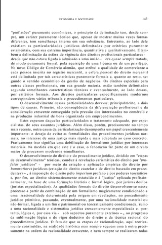 ECONOMIA E SOCIEDADE 143
"profissões" puramente econõmicas, o princípio da delimitação tem, desde sem-
pre, um caráter puramente técnico que, apesar de mostrar muitas vezes formas
diferentes, tem semelhança interna em sua substância. Entretanto, ao lado dele
existiam as particularidades jurídicas delimitadas por critérios puramente
estamentais, com sua extrema importância, quantitativa e qualitativamente. E tam-
bém a delimitação da esfera de vigência dos direitos profissionais particulares -
desde que não estava ligada à admissão a uma união - era quase sempre tratada,
de modo puramente formal, pela aquisição de uma licença ou de um privilégio.
No novo Código de Comércio alemão, que atribui a qualidade de comerciante a
cada pessoa inscrita no registro mercantil, a esfera pessoal do direito mercantil
está delimitada por tais características puramente formais e, quanto ao resto, se-
gundo o sentido económico da gestão de negócios. Os direitos especiais para
outras classes profissionais, em sua grande maioria, estão também delimitados
segundo semelhantes características técnicas e eventualmente, ao lado dessas,
por critérios formais. Aos direitos particulares especificamente modernos
correspondem vários tribunais e procedimentos particulares.
O desenvolvimento dessas particularidades deve-se, principalmente, a dois
tipos de causas. Primeiro, são conseqüência da diferenciação profissional e da
consideração crescente conseguida pela pressão dos interessados no comércio e
na produção industrial de bens organizada em empreendimentos.
Estes esperam daquelas particularidades o tratamento adequado, por espe-
cialistas, de seus assuntos jurídicos. Além disso, porém, precisamente no tempo
mais recente, outra causa da particularização desempenha um papel crescentemente
importante: o desejo de evitar as formalidades dos procedimentos jurídicos nor-
mais, no interesse de uma justiça mais rápida e mais adaptada ao caso concreto.
Praticamente isso significa uma debilitação do formalismo jurídico por interesses
materiais. Na medida em que este é o caso, o fenómeno faz parte de um círculo
maior de processos modernos semelhantes.
O desenvolvimento do direito e do procedimento jurídico, dividido em "etapas
de desenvolvimento" teóricas, conduz à revelação carismática do direito por "pro-
fetas jurídicos" - por meio da criação e aplicação empírica do direito por
honoratiores jurídicos (criação de direito cautelar e de direito baseado em prece-
dentes) -, à imposição do direito pelo imperium profano e por poderes teocráticos
e, por fim, ao direito sistematicamente estatuído e à "justiça" aplicada profissio-
nalmente, na base de uma formação literária e formal lógica, por juristas doutos
(juristas especializados). As qualidades formais do direito desenvolvem-se nesse
processo a partir da combinação de um formalismo magicamente condicionado a
uma irracionalidade determinada pela origem em revelações, no procedimento
jurídico primitivo, passando, eventualmente, por uma racionalidade material ou
não-formal, ligada a um fim e patrimonial ou teocraticamente condicionada, rumo
a uma racionalidade e sistemática jurídica crescentemente especializada e, por-
tanto, lógica e, por essa via - sob aspectos puramente externos -, ao progresso
da sublimação lógica e do rigor dedutivo do direito e da técnica racional do
procedimento jurídico. O fato de que as etapas de racionalização, aqui teorica-
mente construídas, na realidade histórica nem sempre seguem uma à outra preci-
samente na ordem da racionalidade crescente, e nem sempre se realizaram todas
 
