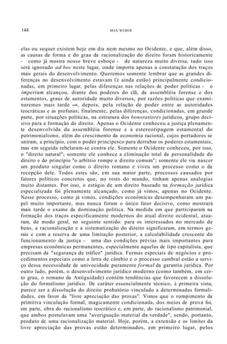 144 MAX WEBER
elas ou sequer existem hoje em dia nem mesmo no Ocidente, e que, além disso,
as causas da forma e do grau da racionalização do direito foram historicamente
- como já mostra nosso breve esboço - de natureza muito diversa, tudo isso
será ignorado ad boc neste lugar, onde importa apenas a constatação dos traços
mais gerais do desenvolvimento. Queremos somente lembrar que as grandes di-
ferenças no desenvolvimento estavam Ce ainda estão) principalmente condicio-
nadas, em primeiro lugar, pelas diferenças nas relações de poder políticas - o
imperium alcançou, diante dos poderes do clã, da assembléia forense e dos
estamentos, graus de autoridade muito diversos, por razões políticas que exami-
naremos mais tarde -'-, depois, pela relação de poder entre as autoridades
teocráticas e as profanas; finalmente, pelas diferenças, condicionadas, em grande
parte, por situações políticas, na estrutura dos bonoratiores jurídicos, grupo deci-
sivo para a formação do direito. Apenas o Ocidente conheceu a justiça plenamen-
te desenvolvida da assembléia forense e a estereotipagem estamental do
patrimonialismo, além do crescimento da economia racional, cujos portadores se
uniram, a princípio, com o poder principesco para derrubar os poderes estamentais,
mas em seguida rebelaram-se contra ele. Somente o Ocidente conheceu, por isso,
o "direito natural"; somente ele conhece a eliminação total da personalidade do
direito e do princípio "o arbítrio rompe o direito comum"; somente ele viu nascer
um produto singular como o direito romano e viveu um processo como o da
recepção dele. Todos estes são, em sua maior parte, processos causados por
fatores políticos concretos que, no resto do mundo, tinham apenas analogias
muito distantes. Por isso, o estágio de um direito baseado na formação jurídica
especializada foi plenamente alcançado, como já vimos, apenas no Ocidente.
Nesse processo, como já vimos, condições econômicas desempenharam um pa-
pel muito importante, mas nunca foram o único fator decisivo, como mostrará
mais tarde o exame da dominação política. Na medida em que participaram na
formação dos traços especificamente modernos do atual direito ocidental, atua-
ram, de modo geral, no seguinte sentido: para os interessados no mercado de
bens, a racionalização e a sistematização do direito significaram, em termos ge-
rais e com a reserva de uma limitação posterior, a calculabilidade crescente do
funcionamento da justiça - uma das condições prévias mais importantes para
empresas econômicas permanentes, especialmente aquelas de tipo capitalista, que
precisam da "segurança de tráfico" jurídica. Formas especiais de negócios e pro-
cedimentos especiais como a letra de câmbio e o processo cambial estão a servi-
ço dessa necessidade de univocidade puramente formal da garantia jurídica. Por
outro lado, porém, o desenvolvimento jurídico moderno (como também, em cer-
to grau, o romano da Antiguidade) contém tendências que favorecem a dissolu-
ção do formalismo jurídico. De caráter essencialmente técnico, à primeira vista,
parece ser a dissolução do direito probatório vinculado a determinadas formali-
dades, em favor da "livre apreciação das provas". Vimos que o rompimento da
primitiva vinculação formal, magicamente condicionada, dos meios de prova foi,
em parte, obra do racionalismo teocrático e, em parte, do racionalismo patrimonial,
que ambos postulavam uma "averiguação material da verdade", sendo, portanto,
produto de uma racionalização material. Hoje, porém, a extensão e os limites da
livre apreciação das provas estão determinados, em primeiro lugar, pelos
 