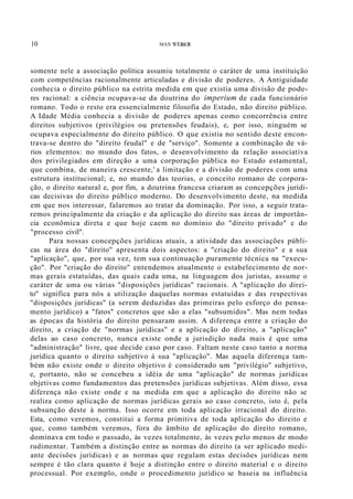10 MAX WEBER
somente nele a associação política assumiu totalmente o caráter de uma instituição
com competências racionalmente articuladas e divisão de poderes. A Antiguidade
conhecia o direito público na estrita medida em que existia uma divisão de pode-
res racional: a ciência ocupava-se da doutrina do imperium de cada funcionário
romano. Todo o resto era essencialmente filosofia do Estado, não direito público.
A Idade Média conhecia a divisão de poderes apenas como concorrência entre
direitos subjetivos (privilégios ou pretensões feudais), e, por isso, ninguém se
ocupava especialmente do direito público. O que existia no sentido deste encon-
trava-se dentro do "direito feudal" e de "serviço". Somente a combinação de vá-
rios elementos: no mundo dos fatos, o desenvolvimento da relação associativa
dos privilegiados em direção a uma corporação pública no Estado estamental,
que combina, de maneira crescente,' a limitação e a divisão de poderes com uma
estrutura institucional; e, no mundo das teorias, o conceito romano de corpora-
ção, o direito natural e, por fim, a doutrina francesa criaram as concepções jurídi-
cas decisivas do direito público moderno. Do desenvolvimento deste, na medida
em que nos interessar, falaremos ao tratar da dominação. Por isso, a seguir trata-
remos principalmente da criação e da aplicação do direito nas áreas de importân-
cia econômica direta e que hoje caem no domínio do "direito privado" e do
"processo civil".
Para nossas concepções jurídicas atuais, a atividade das associações públi-
cas na área do "direito" apresenta dois aspectos: a "criação do direito" e a sua
"aplicação", que, por sua vez, tem sua continuação puramente técnica na "execu-
ção". Por "criação do direito" entendemos atualmente o estabelecimento de nor-
mas gerais estatuídas, das quais cada uma, na linguagem dos juristas, assume o
caráter de uma ou várias "disposições jurídicas" racionais. A "aplicação do direi-
to" significa para nós a utilização daquelas normas estatuídas e das respectivas
"disposições jurídicas" (a serem deduzidas das primeiras pelo esforço do pensa-
mento jurídico) a "fatos" concretos que são a elas "subsumidos". Mas nem todas
as épocas da história do direito pensaram assim. A diferença entre a criação do
direito, a criação de "normas jurídicas" e a aplicação do direito, a "aplicação"
delas ao caso concreto, nunca existe onde a jurisdição nada mais é que uma
"administração" livre, que decide caso por caso. Faltam neste caso tanto a norma
jurídica quanto o direito subjetivo à sua "aplicação". Mas aquela diferença tam-
bém não existe onde o direito objetivo é considerado um "privilégio" subjetivo,
e, portanto, não se concebeu a idéia de uma "aplicação" de normas jurídicas
objetivas como fundamentos das pretensões jurídicas subjetivas. Além disso, essa
diferença não existe onde e na medida em que a aplicação do direito não se
realiza como aplicação de normas jurídicas gerais ao caso concreto, isto é, pela
subsunção deste à norma. Isso ocorre em toda aplicação irracional do direito.
Esta, como veremos, constitui a forma primitiva de toda aplicação do direito e
que, como também veremos, fora do âmbito de aplicação do direito romano,
dominava em todo o passado, às vezes totalmente, às vezes pelo menos de modo
rudimentar. Também a distinção entre as normas do direito (a ser aplicado medi-
ante decisões jurídicas) e as normas que regulam estas decisões jurídicas nem
sempre é tão clara quanto é hoje a distinção entre o direito material e o direito
processual. Por exemplo, onde o procedimento jurídico se baseia na influência
 