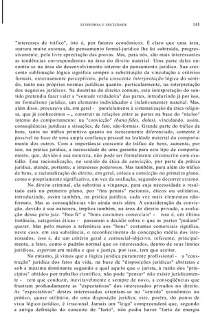 ECONOMIA E SOCIEDADE 145
"interesses de tráfico", isto é, por fatores econômicos. É claro que uma área,
outrora muito extensa, do pensamento formal-jurídico lhe foi subtraída, progres-
sivamente, pela livre apreciação das provas. Mas, para nós, são mais interessantes
as tendências correspondentes na área do direito material. Uma parte delas en-
contra-se na área do desenvolvimento interno do pensamento jurídico. Sua cres-
cente sublimação lógica significa sempre a substituição da vinculação a critérios
formais, externamente perceptíveis, pela crescente interpretação lógica do senti-
do, tanto nas próprias normas jurídicas quanto, particularmente, na interpretação
dos negócios jurídicos. Na doutrina do direito comum, esta interpretação do sen-
tido pretendia fazer valer a "vontade verdadeira" das partes, introduzindo já por isso,
no formalismo jurídico, um elemento individuador e (relativamente) material. Mas,
além disso, procurava ela, em geral - paralelamente à sistematização da ética religio-
sa, que já conhecemos -, construir as relações entre as partes na base do "núcleo"
interno do comportamento: na "convicção" (bana fides, dolus), vinculando, assim,
conseqüências jurídicas a situações, de fato, não-formais. Grande parte do tráfico de
bens, tanto no tráfico primitivo quanto no tecnicamente diferenciado, somente é
possível na base de uma ampla confiança pessoal na lealdade material do comporta-
mento dos outros. Com a importância crescente do tráfico de bens, aumenta, por
isso, na prática jurídica, a necessidade de uma garantia para este tipo de comporta-
mento, que, devido à sua natureza, não pode ser formalmente circunscrito com exa-
tidão. Essa racionalização, no sentido da ética de convicção, por parte da prática
jurídica, atende, portanto, a interesses poderosos. Mas também, para além do tráfico
de bens, a racionalização do direito, em geral, coloca a convicção no primeiro plano,
como o propriamente significativo, em vez da avaliação, segundo o decorrer externo.
No direito criminal, ela substitui a vingança, para cuja necessidade o resul-
tado está no primeiro plano, por "fins penais" racionais, éticos ou utilitários,
introduzindo, assim também, na prática jurídica, cada vez mais elementos não-
formais. Mas as conseqüências vão ainda mais além. A consideração da convic-
ção, devido à sua natureza, implica também, na área do direito privado, a avalia-
ção dessa pelo juiz. "Boa-fé" e "bons costumes comerciais" - isso é, em última
instância, categorias éticas - passaram a decidir sobre o que as partes "podiam"
querer. Mas pelo menos a referência aos "bons" costumes comerciais significa,
neste caso, em sua substância, o reconhecimento da concepção média dos inte-
ressados, isso é, de um critério geral e cornercial-objetivo, referente, principal-
mente, a fatos, como o padrão normal que os interessados, dentro de seus limites
jurídicos, esperam em média e que a justiça, por isso, tem que aceitar.
No entanto, já vimos que a lógica jurídica puramente profissional - a "cons-
trução" jurídica dos fatos da vida, na base de "disposições jurídicas" abstratas e
sob a máxima dominante segundo a qual aquilo que o jurista, à razão dos "prin-
cípios" obtidos por trabalho científico, não pode "pensar" não existe juridicamen-
te - tem que conduzir, inevitavelmente e sempre de novo, a conseqüências que
frustram profundamente as "expectativas" dos interessados privados no direito.
As "expectativas" destes interessados orientam-se no "sentido" econômico ou
prático, quase utilitário, de uma disposição jurídica; este, porém, do ponto de
vista lógico-jurídico, é irracional. Jamais um "leigo" compreenderá que, segundo
a antiga definição do conceito de "furto", não podia haver "furto de energia
 