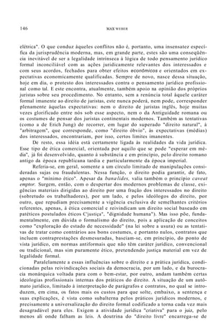 146 MAX WEBER
elétrica". O que conduz àqueles conflitos não é, portanto, uma insensatez especí-
fica da jurisprudência moderna, mas, em grande parte, estes são uma conseqüên-
cia inevitável de ser a legalidade intrínseca à lógica de todo pensamento jurídico
formal inconciliável com as ações juridicamente relevantes dos interessados e
com seus acordos, fechados para obter efeitos econômicos e orientados em ex-
pectativas economicamente qualificadas. Sempre de novo, nasce dessa situação,
hoje em dia, o protesto dos interessados contra o pensamento jurídico profissio-
nal como tal. E este encontra, atualmente, também apoio na opinião dos próprios
juristas sobre seu procedimento. No entanto, sem a renúncia total àquele caráter
formal imanente ao direito de juristas, este nunca poderá, nem pode, corresponder
plenamente àquelas expectativas: nem o direito de juristas inglês, hoje muitas
vezes glorificado entre nós sob esse aspecto, nem o da Antiguidade romana ou
os costumes de pensar dos juristas continentais modernos. Também as tentativas
(como a de Erich Jung) de recorrer, em lugar do superado "direito natural", à
"arbitragem", que corresponde, como "direito óbvio", às expectativas (médias)
dos interessados, encontrariam, por isso, certos limites imanentes.
De resto, essa idéia está certamente ligada às realidades da vida jurídica.
Esse tipo de ética comercial, orientada por aquilo que se pode "esperar em mé-
dia", já foi desenvolvido, quanto à substância e em princípio, pelo direito romano
antigo da época republicana tardia e particularmente da época imperial.
Referia-se, em geral, somente a um círculo limitado de manipulações consi-
deradas sujas ou fraudulentas. Nessa função, o direito podia garantir, de fato,
apenas o "mínimo ético". Apesar da bana lides, valia também o princípio caveat
emptor. Surgem, então, com o despertar dos modernos problemas de classe, exi-
gências materiais dirigidas ao direito por uma fração dos interessados no direito
(sobretudo os trabalhadores), por um lado, e pelos ideólogos do direito, por
outro, que repudiam precisamente a vigência exclusiva de semelhantes critérios
referentes, apenas, à ética comercial e reivindicam um direito social baseado em
patéticos postulados éticos C'justiça", "dignidade humana"). Mas isso põe, funda-
mentalmente, em dúvida o formalismo do direito, pois a aplicação de conceitos
como "exploração do estado de necessidade" (na lei sobre a usura) ou as tentati-
vas de tratar como contrários aos bons costumes, e portanto nulos, contratos que
incluem contraprestações desmesuradas, baseiam-se, em princípio, do ponto de
vista jurídico, em normas antiformais que não têm caráter jurídico, convencional
ou tradicional, mas sim puramente ético, pretendendo justiça material em vez de
legalidade formal.
Paralelamente a essas influências sobre o direito e a prática jurídica, condi-
cionadas pelas reivindicações sociais da democracia, por um lado, e da burocra-
cia monárquica voltada para com o bem-estar, por outro, andam também certas
ideologias profissionais internas dos práticos do direito. A situação de um autô-
mato jurídico, limitado à interpretação de parágrafos e contratos, no qual se intro-
duzem, em cima, os fatos mais os custos para que solte, embaixo, a sentença e
suas explicações, é vista como subalterna pelos práticos jurídicos modernos, e
precisamente a universalização do direito formal codificado a torna cada vez mais
desagradável para eles. Exigem a atividade jurídica "criativa" para o juiz, pelo
menos ali onde falham as leis. A doutrina do "direito livre" encarrega-se de
 