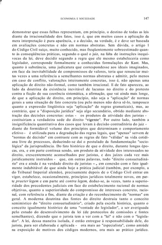 f
,
ECONOMIA E SOCIEDADE 147
demonstrar que essas falhas representam, em princípio, o destino de todas as leis
diante da irracionalidade dos fatos, isso é, que em muitos casos a aplicação da
mera interpretação é pura aparência, e a decisão, na verdade, é e deve ser baseada
em avaliações concretas e não em normas abstratas. Sem dúvida, o artigo 1
do Código Civil suíço, muito conhecido, mas freqüentemente sobreestimado quan-
to às conseqüências práticas, segundo o qual o juiz, na falta de instruções inequí-
vocas da lei, deve decidir segundo a regra que ele mesmo estabeleceria como
legislador, corresponde formalmente a conhecidas formulações de Kant. Mas,
quanto à substância, uma judicatura que correspondesse aos ideais imaginados,
em face da inevitabilidade de compromissos de valores, teria que renunciar mui-
tas vezes a uma referência a semelhantes normas abstratas e admitir, pelo menos
em caso de conflito, valorações inteiramente concretas, isso é, não apenas uma
aplicação de direito não-formal, como também irracional. E de fato apareceu, ao
lado da doutrina da existência inevitável de lacunas no direito e do protesto
contra a ficção de sua coerência sistemática, a afirmação, que vai ainda mais longe,
de que a aplicação de direito, em princípio, não seja a "aplicação" de normas
gerais a uma situação de fato concreta (ou pelo menos não deva sê-lo, tampouco
quanto a expressão lingüística seja "aplicação" de regras gramaticais), mas, ao
contrário, que a "disposição jurídica" seja algo secundário, obtido mediante abs-
tração das decisões concretas: estas - os produtos da atividade dos juristas -
costituiriam a verdadeira sede do direito "vigente". Por outro lado, também a
insignificância quantitativa dos casos que levam à decisão contraditória do juiz -
diante do formidável volume dos princípios que determinam o comportamento
efetivo - é utilizada para a degradação das regras legais, que "apenas" servem de
"normas de decisão" em contraste com as regras de fato "válidas" na vida cotidi-
ana livre de processos, deduzindo-se daí o postulado da fundamentação "socio-
lógica" da jurisprudência. Do fato histórico de que o direito, durante longas épo-
cas, era, e em parte continua sendo, um produto da atividade dos interessados no
direito, crescentemente aconselhados por juristas, e dos juízes cada vez mais
juridicamente instruídos - que, em outras palavras, todo "direito consuetudiná-
rio" era e ainda é na verdade direito de juristas -, em conexão com o fato igual-
mente indubitável de que ainda hoje a prática judicial (também, por exemplo, a
do Tribunal Imperial alemão), precisamente depois de o Código Civil entrar em
vigor, estabelece, ocasionalmente, princípios jurídicos totalmente novos, em par-
te praeter legem e em parte até contra legem, deduz-se, às vezes, tanto a superio-
ridade dos precedentes judiciais em face do estabelecimento racional de normas
objetivas, quanto a superioridade do compromisso de interesses concreto, racio-
nal, com referência a fins, diante da criação e do reconhecimento de "normas" em
geral. A moderna doutrina das fontes do direito destruiu tanto o conceito
semimístico do "direito consuetudinário", criado pela escola histórica, quanto o
conceito igualmente histórico de uma "vontade do legislador", a ser averiguada
pelo estudo do desenvolvimento da lei (de protocolos de comissões e fontes
semelhantes), dizendo que o jurista tem a ver com a "lei" e não com o "legisla-
dor". A lei, dessa maneira isolada, é então entregue à responsabilidade dele, do
jurista, para ser elaborada e aplicada - ora mais ao "especialista", como amiúde
na exposição de motivos dos códigos modernos, ora mais ao prático jurídico.
 
