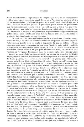 148 MAX WEBER
Nesse procedimento, a significação da fixação legislativa de um mandamento
jurídico pode ser degradada ao papel de um mero "sintoma" da vigência efetiva
ou apenas desejada - porém problemática até a manifestação dos práticos jurídi-
cos - de uma disposição jurídica. À predileção pelos direitos de precedentes
que permaneceram em cantata com a vida jurídica, isso é, com a vida dos práti-
cos jurídicos - em prejuízo, portanto, dos direitos codificados -, opõe-se, en-
tão, novamente, a exigência de que também os precedentes não possam ser obri-
gados além do caso isolado, em favor da livre decisão entre as possibilidades de
avaliação, inevitavelmente sempre concretas.
Em contraste com essas conseqüências do irracionalismo valorativo, surge,
por outro lado, a tentativa do restabelecimento de um padrão valorativo objetivo.
Naturalmente, quanto mais se impõe a impressão de que as ordens jurídicas,
como tais, nada mais representam do que mera "técnica", tanto mais é repudiada
precisamente essa degradação pelos juristas. A idéia de colocar uma disposição
puramente técnica (como a de que, para determinados bens, ao atravessar uma
fronteira, se deve pagar determinada taxa) no mesmo nível de princípios jurídicos
referentes ao matrimônio ou ao pátrio poder ou mesmo do conteúdo do direito
de propriedade aborrece precisamente ao prático jurídico. Isso suscita, para além
do direito positivo, reconhecido como variável e em grande parte "técnico", a
ansiosa idéia de um direito ultrapositivo. O antigo "direito natural" parece desa-
creditado pela crítica da escola histórica e do positivismo jurídico. Como sucedâ-
neo, oferece-se, em parte, um direito natural religiosamente vinculado aos
dogmáticos (católicos) e, em parte, a tentativa de obter padrões objetivos medi-
ante deduções a partir da "essência" do direito. E isto pode dar-se por um cami-
nho apriorístico de orientação neokantiana - o "direito correto" como ordem de
uma "sociedade de homens que exercem livremente sua vontade - tanto como
padrão legislativo para a criação racional de direito quanto como fonte da aplica-
ção de direito nos casos em que a lei indica ao juiz recorrer a critérios. aparentemente
não-formais. Em ambos os sentidos, por enquanto, trata-se, substancialmente, de
uma promessa sem cumprimento na prática; ou então o caminho pode estar
empiricamente orientado, além de basear-se em Comte: indica-se o exame das
"expectativas" que o interessado no direito fundadamente costuma ter de acordo
com a concepção média acerca das obrigações dos outros como norma última de
decisão, soberana também diante da lei. Esta deve, então, substituir conceitos con-
siderados pouco claros, como o de "eqüidade" e outros semelhantes. Nem a conside-
ração mais detalhada nem muito menos uma "crítica" desses movimentos que,
como já mostra o breve esboço, chegaram a resultados muito contraditórios entre
si fazem parte de nossas intenções nesse lugar. A existência de todas essas ten-
dências é internacional, com maior intensidade na Alemanha e na França. Unâni-
mes são elas, em princípio, somente no repúdio à petitio principii tradicional
e dominante, até há pouco tempo, da "ausência de lacunas" conceituais no
direito. De resto, dirigem-se contra adversários muito diversos - por exemplo,
na França, contra a escola dos intérpretes do Code, na Alemanha, contra a
metodologia dos pandectistas. Conforme a peculiaridade dos portadores dos mo-
vimentos, estes chegam a conclusões mais favoráveis ao prestígio da "ciência",
isso é, dos teóricos, ou mais favoráveis ao dos práticos jurídicos. Pelo aumento
 