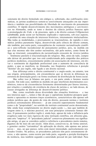ECONOMIA E SOCIEDADE 149
constante do direito formulado em códigos e, sobretudo, das codificações siste-
máticas, os juristas acadêmicos sentem-se sensivelmente ameaçados em sua impor-
tância e também nas possibilidades de liberdade de movimento do pensamento
científico. O rápido desenvolvimento dos movimentos antilógicos e anti-históri-
cos na Alemanha, onde se teme o destino da ciência jurídica francesa após
a promulgação do Code, e da prussiana, após a do direito comum CAllgemeinen
Landrecbt), pode assim ser facilmente explicado e representa, sob esse aspecto,
o produto de uma situação de interesses históricos, internamente intelectualistas.
Mas todas as modalidades, e precisamente as irracionalistas, de repúdio à siste-
mática jurídica puramente lógica, desenvolvida pela ciência do direito comum,
são também, por outra parte, conseqüências da veemente racionalização científi-
ca e auto-reflexão incondicional do pensamento jurídico, pois, na medida em
que elas mesmas não têm caráter racionalista, são pelo menos, como forma de
fuga ao irracional, conseqüência da racionalização crescente da técnica jurídica
- fenômeno paralelo à irracionalização do religioso. Mas, antes de tudo, cumpre
não deixar de perceber que isso está condicionado pelo empenho dos práticos
jurídicos modernos, crescentemente unidos em associações de interesses, em ele-
var o sentimento de dignidade profissional com o aumento da consciência de
poder, o que se manifesta, na Alemanha, nas freqüentes referências à posição
"distinta" do juiz inglês, não ligado a um direito racional.
Essa diferença entre o direito continental e o anglo-saxão, no entanto, tem
sua origem, principalmente, em circunstâncias que se devem às diferenças na
estrutura de dominação geral e na forma resultante de distribuição da honra social.
Mas sobre isso já falamos em parte, e em parte ainda o faremos noutra
ocasião. Em todo caso, também na medida em que interferem determinantes eco-
nômicos, trata-se de circunstâncias fortemente determinadas por fatores internos,
por relações e condições de existência da classe de juristas e, ao lado dessas, de
causas arraigadas na diferença do desenvolvimento político.
Mas, como resultado dessa diversidade das situações históricas - e isso
nos interessa aqui -, temos o fato de que o capitalismo moderno prospera igual-
mente e apresenta os mesmos traços econômícos, característicos não apenas sob
ordens jurídicas que, do ponto de vista do direito, possuem normas e institutos
jurídicos extremamente diferentes - já um conceito supostamente fundamental
como o de "propriedade", no sentido do instituto continental assim denominado,
falta ainda hoje completamente no direito anglo-saxão -, mas que também di-
vergem entre si, o máximo possível, em seus princípios estruturais formais últi-
mos. O pensamento jurídico inglês é, ainda hoje, apesar de toda a influência pela
exigência cada vez mais rigorosa de uma instrução científica, em altíssimo grau,
uma arte "empírica". O "precedente judicial" conservou plenamente sua significa-
ção antiga, só que se considera unfair a referência a precedentes muito remotos,
digamos de há mais de um século. Além disso, conservou-se, de forma sensível,
o genuíno caráter "carismático" da aplicação do direito, não apenas nos países
novos - mas, ao que parece, neles com maior intensidade, particularmente nos
Estados Unidos. Na prática, os precedentes judiciais têm peso extremamente di-
verso, e não apenas, como ocorre por toda parte, segundo a posição hierárquica
da instância, mas também segundo a autoridade pessoal do juiz individual. Para
 