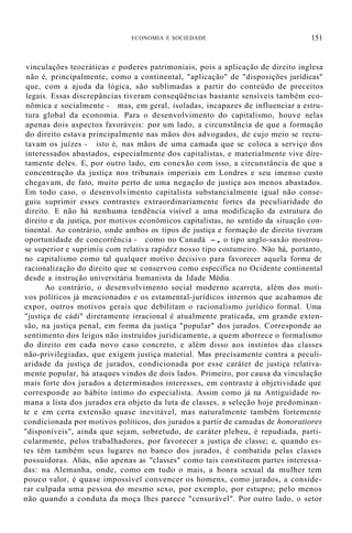 ECONOMIA E SOCIEDADE 151
vinculações teocráticas e poderes patrimoniais, pois a aplicação de direito inglesa
não é, principalmente, como a continental, "aplicação" de "disposições jurídicas"
que, com a ajuda da lógica, são sublimadas a partir do conteúdo de preceitos
legais. Essas discrepâncias tiveram conseqüências bastante sensíveis também eco-
nõmica e socialmente - mas, em geral, isoladas, incapazes de influenciar a estru-
tura global da economia. Para o desenvolvimento do capitalismo, houve nelas
apenas dois aspectos favoráveis: por um lado, a circunstãncia de que a formação
do direito estava principalmente nas mãos dos advogados, de cujo meio se recru-
tavam os juízes - isto é, nas mãos de uma camada que se coloca a serviço dos
interessados abastados, especialmente dos capitalistas, e materialmente vive dire-
tamente deles. E, por outro lado, em conexão com isso, a circunstância de que a
concentração da justiça nos tribunais imperiais em Londres e seu imenso custo
chegavam, de fato, muito perto de uma negação de justiça aos menos abastados.
Em todo caso, o desenvolvimento capitalista substancialmente igual não conse-
guiu suprimir esses contrastes extraordinariamente fortes da peculiaridade do
direito. E não há nenhuma tendência visível a uma modificação da estrutura do
direito e da justiça, por motivos econômicos capitalistas, no sentido da situação con-
tinental. Ao contrário, onde ambos os tipos de justiça e formação de direito tiveram
oportunidade de concorrência - como no Canadá -, o tipo anglo-saxão mostrou-
se superior e suprimiu com relativa rapidez nosso tipo costumeiro. Não há, portanto,
no capitalismo como tal qualquer motivo decisivo para favorecer aquela forma de
racionalização do direito que se conservou como específica no Ocidente continental
desde a instrução universitária humanista da Idade Média.
Ao contrário, o desenvolvimento social moderno acarreta, além dos moti-
vos políticos já mencionados e os estamental-jurídicos internos que acabamos de
expor, outros motivos gerais que debilitam o racionalismo jurídico formal. Uma
"justiça de cádi" diretamente irracional é atualmente praticada, em grande exten-
são, na justiça penal, em forma da justiça "popular" dos jurados. Corresponde ao
sentimento dos leigos não instruídos juridicamente, a quem aborrece o formalismo
do direito em cada novo caso concreto, e além disso aos instintos das classes
não-privilegiadas, que exigem justiça material. Mas precisamente contra a peculi-
aridade da justiça de jurados, condicionada por esse caráter de justiça relativa-
mente popular, há ataques vindos de dois lados. Primeiro, por causa da vinculação
mais forte dos jurados a determinados interesses, em contraste à objetividade que
corresponde ao hábito íntimo do especialista. Assim como já na Antiguidade ro-
mana a lista dos jurados era objeto da luta de classes, a seleção hoje predominan-
te e em certa extensão quase inevitável, mas naturalmente também fortemente
condicionada por motivos políticos, dos jurados a partir de camadas de honoratiores
"disponíveis", ainda que sejam, sobretudo, de caráter plebeu, é repudiada, parti-
cularmente, pelos trabalhadores, por favorecer a justiça de classe; e, quando es-
tes têm também seus lugares no banco dos jurados, é combatida pelas classes
possuidoras. Aliás, não apenas as "classes" como tais constituem partes interessa-
das: na Alemanha, onde, como em tudo o mais, a honra sexual da mulher tem
pouco valor, é quase impossível convencer os homens, como jurados, a conside-
rar culpada uma pessoa do mesmo sexo, por exemplo, por estupro; pelo menos
não quando a conduta da moça lhes parece "censurável". Por outro lado, o setor
 